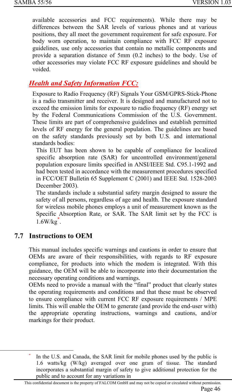 SAMBA 55/56  VERSION 1.03  available accessories and FCC requirements). While there may be differences between the SAR levels of various phones and at various positions, they all meet the government requirement for safe exposure. For body worn operation, to maintain compliance with FCC RF exposure guidelines, use only accessories that contain no metallic components and provide a separation distance of 5mm (0.2 inches) to the body. Use of other accessories may violate FCC RF exposure guidelines and should be voided. Health and Safety Information FCC:  Exposure to Radio Frequency (RF) Signals Your GSM/GPRS-Stick-Phone is a radio transmitter and receiver. It is designed and manufactured not to exceed the emission limits for exposure to radio frequency (RF) energy set by the Federal Communications Commission of the U.S. Government. These limits are part of comprehensive guidelines and establish permitted levels of RF energy for the general population. The guidelines are based on the safety standards previously set by both U.S. and international standards bodies:  This EUT has been shown to be capable of compliance for localized specific absorption rate (SAR) for uncontrolled environment/general population exposure limits specified in ANSI/IEEE Std. C95.1-1992 and had been tested in accordance with the measurement procedures specified in FCC/OET Bulletin 65 Supplement C (2001) and IEEE Std. 1528-2003 December 2003).  The standards include a substantial safety margin designed to assure the safety of all persons, regardless of age and health. The exposure standard for wireless mobile phones employs a unit of measurement known as the Specific Absorption Rate, or SAR. The SAR limit set by the FCC is 1.6W/kg*.  7.7  Instructions to OEM This manual includes specific warnings and cautions in order to ensure that OEMs are aware of their responsibilities, with regards to RF exposure compliance, for products into which the modem is integrated. With this guidance, the OEM will be able to incorporate into their documentation the necessary operating conditions and warnings. OEMs need to provide a manual with the “final” product that clearly states the operating requirements and conditions and that these must be observed to ensure compliance with current FCC RF exposure requirements / MPE limits. This will enable the OEM to generate (and provide the end-user with) the appropriate operating instructions, warnings and cautions, and/or markings for their product.                                                  This confidential document is the property of FALCOM GmbH and may not be copied or circulated without permission. Page 46 *   In the U.S. and Canada, the SAR limit for mobile phones used by the public is 1.6 watts/kg (W/kg) averaged over one gram of tissue. The standard incorporates a substantial margin of safety to give additional protection for the public and to account for any variations in 