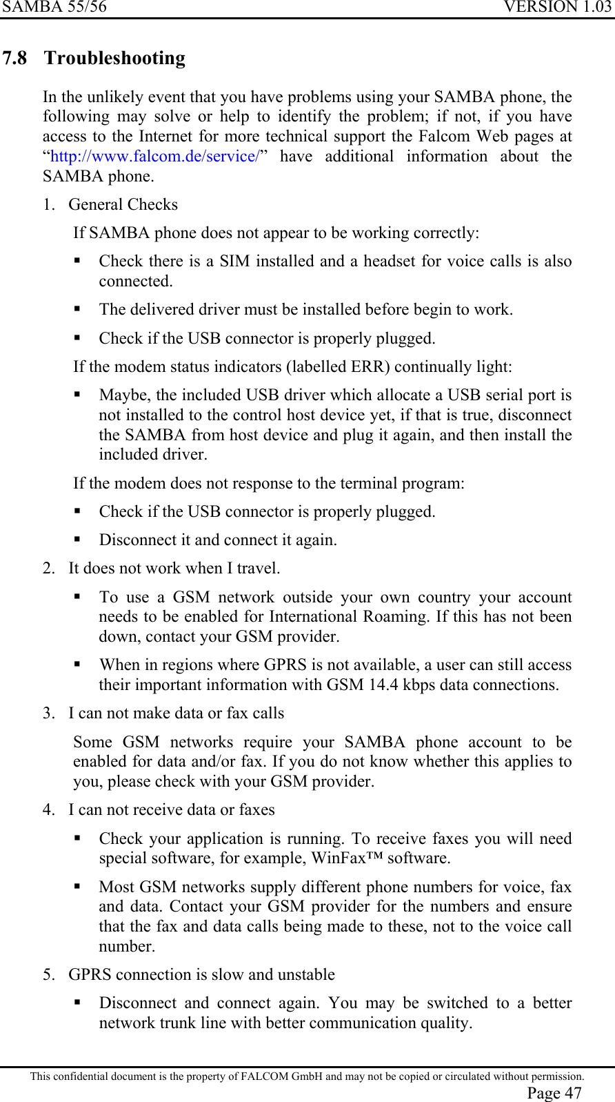 SAMBA 55/56  VERSION 1.03  7.8 Troubleshooting  In the unlikely event that you have problems using your SAMBA phone, the following may solve or help to identify the problem; if not, if you have access to the Internet for more technical support the Falcom Web pages at “http://www.falcom.de/service/” have additional information about the SAMBA phone.   1.  General Checks  If SAMBA phone does not appear to be working correctly:  Check there is a SIM installed and a headset for voice calls is also connected.  The delivered driver must be installed before begin to work.  Check if the USB connector is properly plugged. If the modem status indicators (labelled ERR) continually light:  Maybe, the included USB driver which allocate a USB serial port is not installed to the control host device yet, if that is true, disconnect the SAMBA from host device and plug it again, and then install the included driver. If the modem does not response to the terminal program:  Check if the USB connector is properly plugged.  Disconnect it and connect it again. 2.  It does not work when I travel.   To use a GSM network outside your own country your account needs to be enabled for International Roaming. If this has not been down, contact your GSM provider.  When in regions where GPRS is not available, a user can still access their important information with GSM 14.4 kbps data connections. 3.  I can not make data or fax calls Some GSM networks require your SAMBA phone account to be enabled for data and/or fax. If you do not know whether this applies to you, please check with your GSM provider. 4.  I can not receive data or faxes  Check your application is running. To receive faxes you will need special software, for example, WinFax™ software.  Most GSM networks supply different phone numbers for voice, fax and data. Contact your GSM provider for the numbers and ensure that the fax and data calls being made to these, not to the voice call number. 5.  GPRS connection is slow and unstable  Disconnect and connect again. You may be switched to a better network trunk line with better communication quality. This confidential document is the property of FALCOM GmbH and may not be copied or circulated without permission. Page 47 