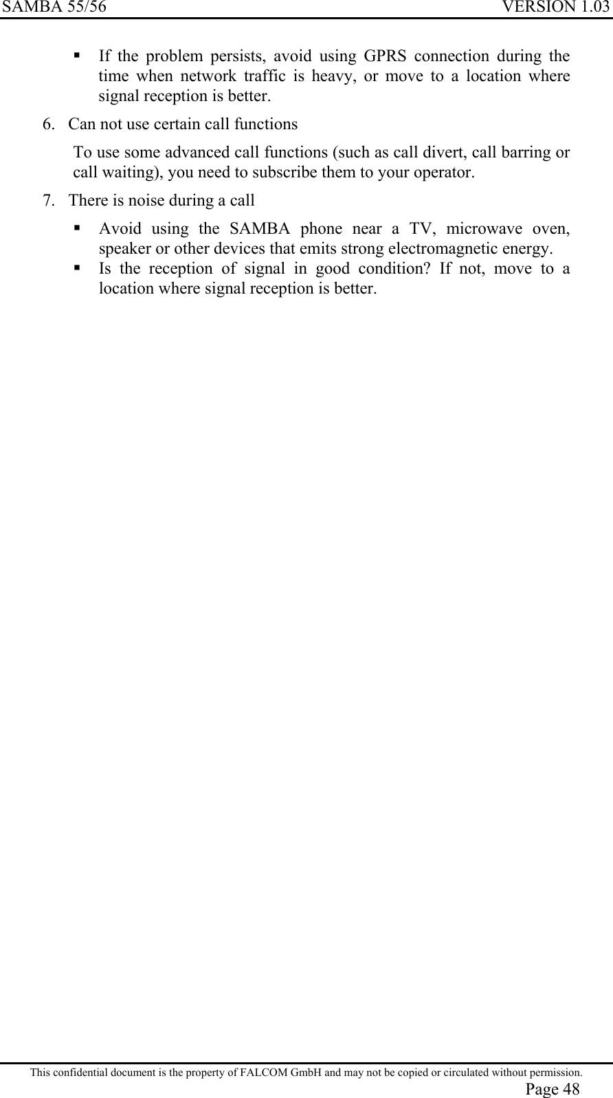 SAMBA 55/56  VERSION 1.03   If the problem persists, avoid using GPRS connection during the time when network traffic is heavy, or move to a location where signal reception is better. 6.  Can not use certain call functions To use some advanced call functions (such as call divert, call barring or call waiting), you need to subscribe them to your operator. 7.  There is noise during a call  Avoid using the SAMBA phone near a TV, microwave oven, speaker or other devices that emits strong electromagnetic energy.  Is the reception of signal in good condition? If not, move to a location where signal reception is better. This confidential document is the property of FALCOM GmbH and may not be copied or circulated without permission. Page 48 