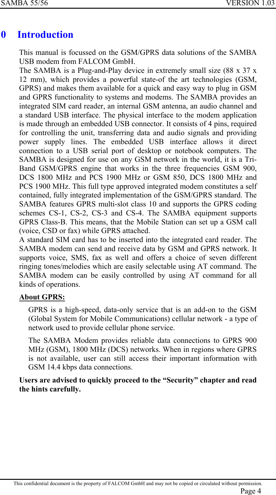 SAMBA 55/56  VERSION 1.03  0  Introduction This manual is focussed on the GSM/GPRS data solutions of the SAMBA USB modem from FALCOM GmbH. The SAMBA is a Plug-and-Play device in extremely small size (88 x 37 x 12 mm), which provides a powerful state-of the art technologies (GSM, GPRS) and makes them available for a quick and easy way to plug in GSM and GPRS functionality to systems and modems. The SAMBA provides an integrated SIM card reader, an internal GSM antenna, an audio channel and a standard USB interface. The physical interface to the modem application is made through an embedded USB connector. It consists of 4 pins, required for controlling the unit, transferring data and audio signals and providing power supply lines. The embedded USB interface allows it direct connection to a USB serial port of desktop or notebook computers. The SAMBA is designed for use on any GSM network in the world, it is a Tri-Band GSM/GPRS engine that works in the three frequencies GSM 900, DCS 1800 MHz and PCS 1900 MHz or GSM 850, DCS 1800 MHz and PCS 1900 MHz. This full type approved integrated modem constitutes a self contained, fully integrated implementation of the GSM/GPRS standard. The SAMBA features GPRS multi-slot class 10 and supports the GPRS coding schemes CS-1, CS-2, CS-3 and CS-4. The SAMBA equipment supports GPRS Class-B. This means, that the Mobile Station can set up a GSM call (voice, CSD or fax) while GPRS attached. A standard SIM card has to be inserted into the integrated card reader. The SAMBA modem can send and receive data by GSM and GPRS network. It supports voice, SMS, fax as well and offers a choice of seven different ringing tones/melodies which are easily selectable using AT command. The SAMBA modem can be easily controlled by using AT command for all kinds of operations.  About GPRS: GPRS is a high-speed, data-only service that is an add-on to the GSM (Global System for Mobile Communications) cellular network - a type of network used to provide cellular phone service. The SAMBA Modem provides reliable data connections to GPRS 900 MHz (GSM), 1800 MHz (DCS) networks. When in regions where GPRS is not available, user can still access their important information with GSM 14.4 kbps data connections.  Users are advised to quickly proceed to the “Security” chapter and read the hints carefully.         This confidential document is the property of FALCOM GmbH and may not be copied or circulated without permission. Page 4 