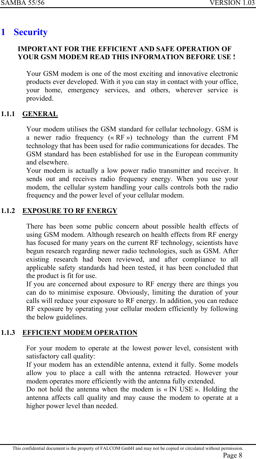 SAMBA 55/56  VERSION 1.03  1 Security IMPORTANT FOR THE EFFICIENT AND SAFE OPERATION OF YOUR GSM MODEM READ THIS INFORMATION BEFORE USE !  Your GSM modem is one of the most exciting and innovative electronic products ever developed. With it you can stay in contact with your office, your home, emergency services, and others, wherever service is provided. 1.1.1 GENERAL Your modem utilises the GSM standard for cellular technology. GSM is a newer radio frequency (« RF ») technology than the current FM technology that has been used for radio communications for decades. The GSM standard has been established for use in the European community and elsewhere. Your modem is actually a low power radio transmitter and receiver. It sends out and receives radio frequency energy. When you use your modem, the cellular system handling your calls controls both the radio frequency and the power level of your cellular modem. 1.1.2  EXPOSURE TO RF ENERGY There has been some public concern about possible health effects of using GSM modem. Although research on health effects from RF energy has focused for many years on the current RF technology, scientists have begun research regarding newer radio technologies, such as GSM. After existing research had been reviewed, and after compliance to all applicable safety standards had been tested, it has been concluded that the product is fit for use. If you are concerned about exposure to RF energy there are things you can do to minimise exposure. Obviously, limiting the duration of your calls will reduce your exposure to RF energy. In addition, you can reduce RF exposure by operating your cellular modem efficiently by following the below guidelines. 1.1.3  EFFICIENT MODEM OPERATION For your modem to operate at the lowest power level, consistent with satisfactory call quality: If your modem has an extendible antenna, extend it fully. Some models allow you to place a call with the antenna retracted. However your modem operates more efficiently with the antenna fully extended. Do not hold the antenna when the modem is « IN USE ». Holding the antenna affects call quality and may cause the modem to operate at a higher power level than needed. This confidential document is the property of FALCOM GmbH and may not be copied or circulated without permission. Page 8 