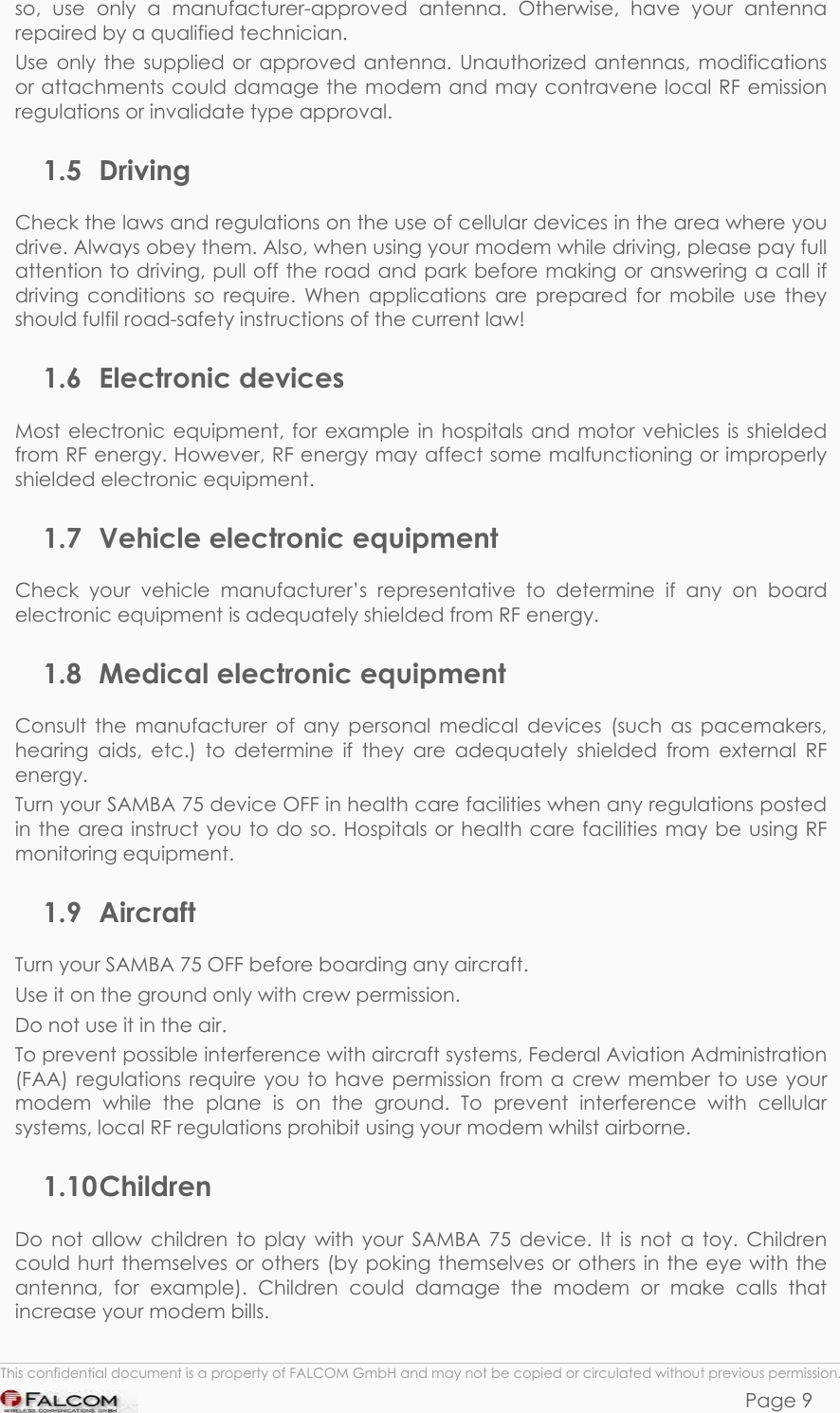 SAMBA 75 USER’S GUIDE  VERSION 1.01 so, use only a manufacturer-approved antenna. Otherwise, have your antenna repaired by a qualified technician. Use only the supplied or approved antenna. Unauthorized antennas, modifications or attachments could damage the modem and may contravene local RF emission regulations or invalidate type approval. 1.5 Driving Check the laws and regulations on the use of cellular devices in the area where you drive. Always obey them. Also, when using your modem while driving, please pay full attention to driving, pull off the road and park before making or answering a call if driving conditions so require. When applications are prepared for mobile use they should fulfil road-safety instructions of the current law! 1.6 Electronic devices Most electronic equipment, for example in hospitals and motor vehicles is shielded from RF energy. However, RF energy may affect some malfunctioning or improperly shielded electronic equipment. 1.7 Vehicle electronic equipment Check your vehicle manufacturer’s representative to determine if any on board electronic equipment is adequately shielded from RF energy. 1.8 Medical electronic equipment Consult the manufacturer of any personal medical devices (such as pacemakers, hearing aids, etc.) to determine if they are adequately shielded from external RF energy. Turn your SAMBA 75 device OFF in health care facilities when any regulations posted in the area instruct you to do so. Hospitals or health care facilities may be using RF monitoring equipment. 1.9 Aircraft Turn your SAMBA 75 OFF before boarding any aircraft. Use it on the ground only with crew permission. Do not use it in the air. To prevent possible interference with aircraft systems, Federal Aviation Administration (FAA) regulations require you to have permission from a crew member to use your modem while the plane is on the ground. To prevent interference with cellular systems, local RF regulations prohibit using your modem whilst airborne. 1.10 Children Do not allow children to play with your SAMBA 75 device. It is not a toy. Children could hurt themselves or others (by poking themselves or others in the eye with the antenna, for example). Children could damage the modem or make calls that increase your modem bills.  This confidential document is a property of FALCOM GmbH and may not be copied or circulated without previous permission. Page 9 