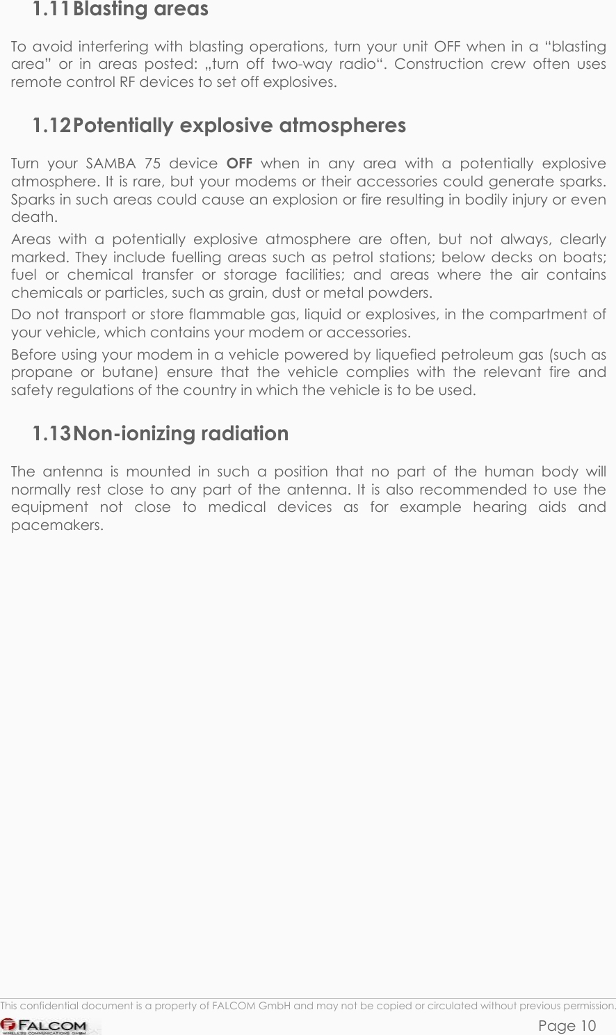 SAMBA 75 USER’S GUIDE  VERSION 1.01 1.11 Blasting  areas To avoid interfering with blasting operations, turn your unit OFF when in a “blasting area” or in areas posted: „turn off two-way radio“. Construction crew often uses remote control RF devices to set off explosives. 1.12 Potentially explosive atmospheres Turn your SAMBA 75 device OFF when in any area with a potentially explosive atmosphere. It is rare, but your modems or their accessories could generate sparks. Sparks in such areas could cause an explosion or fire resulting in bodily injury or even death. Areas with a potentially explosive atmosphere are often, but not always, clearly marked. They include fuelling areas such as petrol stations; below decks on boats; fuel or chemical transfer or storage facilities; and areas where the air contains chemicals or particles, such as grain, dust or metal powders. Do not transport or store flammable gas, liquid or explosives, in the compartment of your vehicle, which contains your modem or accessories. Before using your modem in a vehicle powered by liquefied petroleum gas (such as propane or butane) ensure that the vehicle complies with the relevant fire and safety regulations of the country in which the vehicle is to be used. 1.13 Non-ionizing  radiation The antenna is mounted in such a position that no part of the human body will normally rest close to any part of the antenna. It is also recommended to use the equipment not close to medical devices as for example hearing aids and pacemakers.  This confidential document is a property of FALCOM GmbH and may not be copied or circulated without previous permission. Page 10 