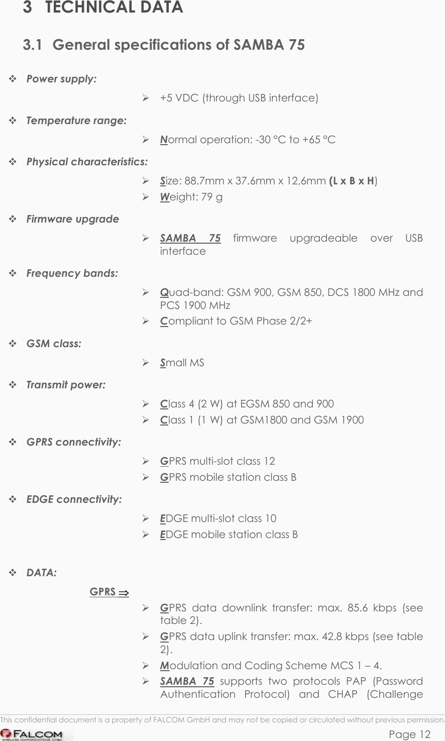 SAMBA 75 USER’S GUIDE  VERSION 1.01 3 TECHNICAL DATA 3.1  General specifications of SAMBA 75  Power supply:   +5 VDC (through USB interface)  Temperature range:  Normal operation: -30 °C to +65 °C   Physical characteristics:   Size: 88.7mm x 37.6mm x 12,6mm (L x B x H)  Weight: 79 g  Firmware upgrade   SAMBA 75 firmware upgradeable over USB interface  Frequency bands:  Quad-band: GSM 900, GSM 850, DCS 1800 MHz and PCS 1900 MHz  Compliant to GSM Phase 2/2+  GSM class:   Small MS  Transmit power:   Class 4 (2 W) at EGSM 850 and 900  Class 1 (1 W) at GSM1800 and GSM 1900  GPRS connectivity:   GPRS multi-slot class 12  GPRS mobile station class B  EDGE connectivity:   EDGE multi-slot class 10  EDGE mobile station class B   DATA: GPRS ⇒  GPRS data downlink transfer: max. 85.6 kbps (see table 2).  GPRS data uplink transfer: max. 42.8 kbps (see table 2).  Modulation and Coding Scheme MCS 1 – 4.  SAMBA 75 supports two protocols PAP (Password Authentication Protocol) and CHAP (Challenge  This confidential document is a property of FALCOM GmbH and may not be copied or circulated without previous permission. Page 12 