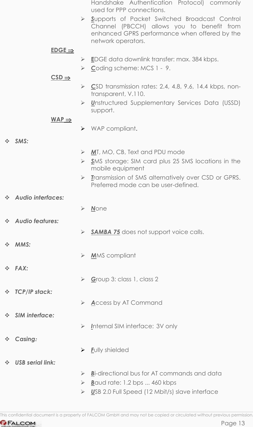 SAMBA 75 USER’S GUIDE  VERSION 1.01 Handshake Authentication Protocol) commonly used for PPP connections.  Supports of Packet Switched Broadcast Control Channel (PBCCH) allows you to benefit from enhanced GPRS performance when offered by the network operators. EDGE ⇒  EDGE data downlink transfer: max. 384 kbps.  Coding scheme: MCS 1 -  9. CSD ⇒  CSD transmission rates: 2.4, 4.8, 9.6, 14.4 kbps, non-transparent, V.110.  Unstructured Supplementary Services Data (USSD) support. WAP ⇒  WAP compliant.  SMS:   MT, MO, CB, Text and PDU mode  SMS storage: SIM card plus 25 SMS locations in the mobile equipment  Transmission of SMS alternatively over CSD or GPRS. Preferred mode can be user-defined.  Audio interfaces:   None  Audio features:   SAMBA 75 does not support voice calls.   MMS:   MMS compliant  FAX:   Group 3: class 1, class 2  TCP/IP stack:   Access by AT Command  SIM interface:   Internal SIM interface:  3V only  Casing:   Fully shielded  USB serial link:  Bi-directional bus for AT commands and data  Baud rate: 1.2 bps ... 460 kbps   USB 2.0 Full Speed (12 Mbit/s) slave interface  This confidential document is a property of FALCOM GmbH and may not be copied or circulated without previous permission. Page 13 