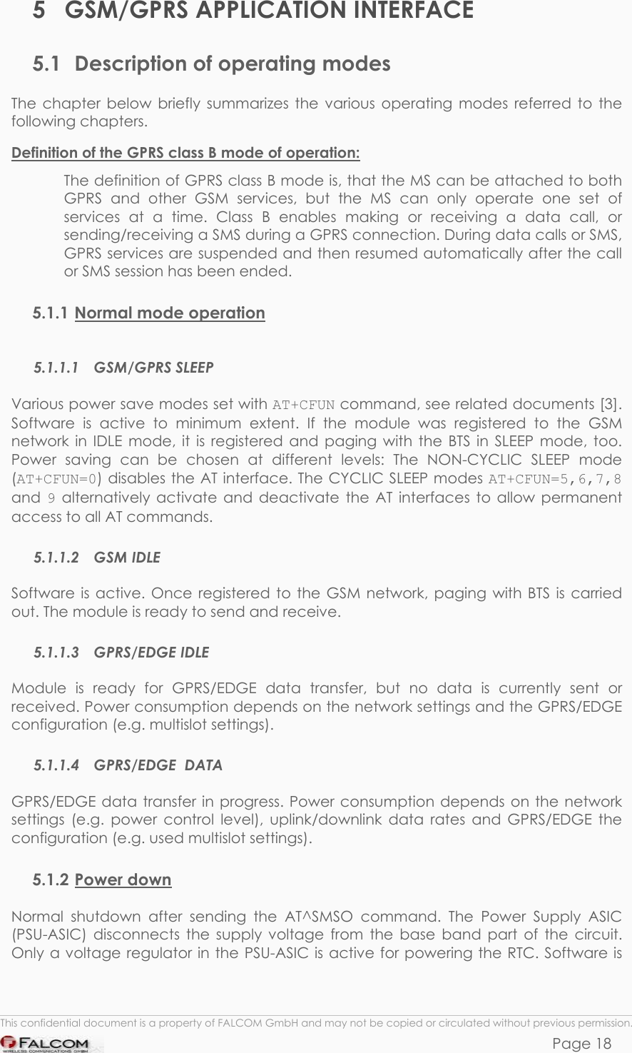 SAMBA 75 USER’S GUIDE  VERSION 1.01 5 GSM/GPRS APPLICATION INTERFACE 5.1  Description of operating modes The chapter below briefly summarizes the various operating modes referred to the following chapters. Definition of the GPRS class B mode of operation:  The definition of GPRS class B mode is, that the MS can be attached to both GPRS and other GSM services, but the MS can only operate one set of services at a time. Class B enables making or receiving a data call, or sending/receiving a SMS during a GPRS connection. During data calls or SMS, GPRS services are suspended and then resumed automatically after the call or SMS session has been ended. 5.1.1 Normal mode operation  5.1.1.1 GSM/GPRS SLEEP Various power save modes set with AT+CFUN command, see related documents [3]. Software is active to minimum extent. If the module was registered to the GSM network in IDLE mode, it is registered and paging with the BTS in SLEEP mode, too. Power saving can be chosen at different levels: The NON-CYCLIC SLEEP mode (AT+CFUN=0) disables the AT interface. The CYCLIC SLEEP modes AT+CFUN=5,6,7,8 and  9 alternatively activate and deactivate the AT interfaces to allow permanent access to all AT commands. 5.1.1.2 GSM IDLE Software is active. Once registered to the GSM network, paging with BTS is carried out. The module is ready to send and receive.  5.1.1.3 GPRS/EDGE IDLE Module is ready for GPRS/EDGE data transfer, but no data is currently sent or received. Power consumption depends on the network settings and the GPRS/EDGE configuration (e.g. multislot settings). 5.1.1.4 GPRS/EDGE  DATA GPRS/EDGE data transfer in progress. Power consumption depends on the network settings (e.g. power control level), uplink/downlink data rates and GPRS/EDGE the configuration (e.g. used multislot settings). 5.1.2 Power down Normal shutdown after sending the AT^SMSO command. The Power Supply ASIC (PSU-ASIC) disconnects the supply voltage from the base band part of the circuit. Only a voltage regulator in the PSU-ASIC is active for powering the RTC. Software is  This confidential document is a property of FALCOM GmbH and may not be copied or circulated without previous permission. Page 18 