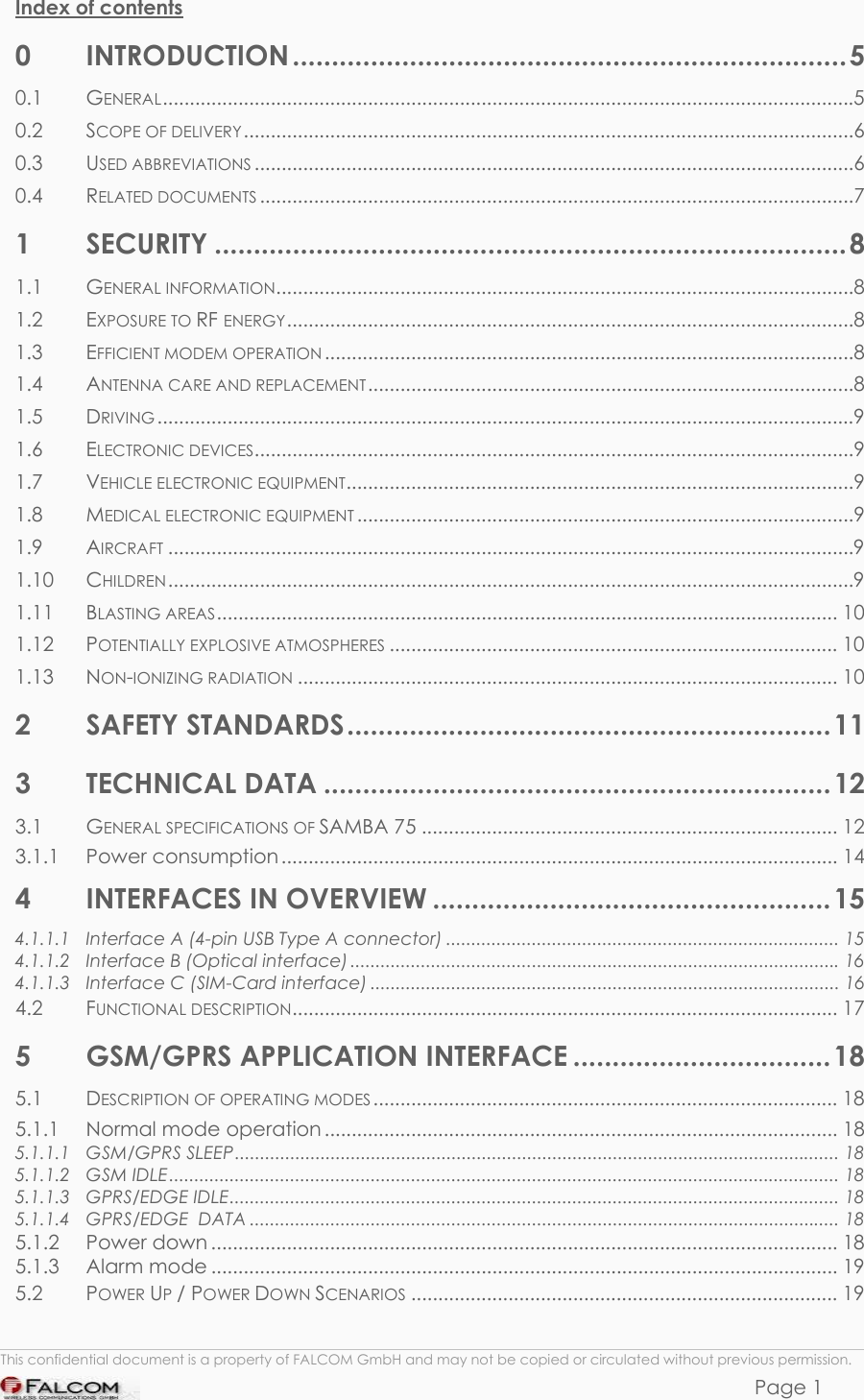 SAMBA 75 USER’S GUIDE  VERSION 1.01  Index of contents 0 INTRODUCTION .......................................................................5 0.1 GENERAL................................................................................................................................5 0.2 SCOPE OF DELIVERY.................................................................................................................6 0.3 USED ABBREVIATIONS ...............................................................................................................6 0.4 RELATED DOCUMENTS ..............................................................................................................7 1 SECURITY .................................................................................8 1.1 GENERAL INFORMATION...........................................................................................................8 1.2 EXPOSURE TO RF ENERGY.........................................................................................................8 1.3 EFFICIENT MODEM OPERATION ..................................................................................................8 1.4 ANTENNA CARE AND REPLACEMENT..........................................................................................8 1.5 DRIVING .................................................................................................................................9 1.6 ELECTRONIC DEVICES...............................................................................................................9 1.7 VEHICLE ELECTRONIC EQUIPMENT..............................................................................................9 1.8 MEDICAL ELECTRONIC EQUIPMENT ............................................................................................9 1.9 AIRCRAFT ...............................................................................................................................9 1.10 CHILDREN...............................................................................................................................9 1.11 BLASTING AREAS................................................................................................................... 10 1.12 POTENTIALLY EXPLOSIVE ATMOSPHERES ................................................................................... 10 1.13 NON-IONIZING RADIATION .................................................................................................... 10 2 SAFETY STANDARDS..............................................................11 3 TECHNICAL DATA .................................................................12 3.1 GENERAL SPECIFICATIONS OF SAMBA 75 ............................................................................. 12 3.1.1 Power consumption ....................................................................................................... 14 4 INTERFACES IN OVERVIEW ...................................................15 4.1.1.1 Interface A (4-pin USB Type A connector) .............................................................................. 15 4.1.1.2 Interface B (Optical interface).................................................................................................16 4.1.1.3 Interface C (SIM-Card interface) ............................................................................................. 16 4.2 FUNCTIONAL DESCRIPTION..................................................................................................... 17 5 GSM/GPRS APPLICATION INTERFACE .................................18 5.1 DESCRIPTION OF OPERATING MODES ...................................................................................... 18 5.1.1 Normal mode operation ............................................................................................... 18 5.1.1.1 GSM/GPRS SLEEP........................................................................................................................ 18 5.1.1.2 GSM IDLE..................................................................................................................................... 18 5.1.1.3 GPRS/EDGE IDLE......................................................................................................................... 18 5.1.1.4 GPRS/EDGE  DATA ..................................................................................................................... 18 5.1.2 Power down .................................................................................................................... 18 5.1.3 Alarm mode .................................................................................................................... 19 5.2 POWER UP / POWER DOWN SCENARIOS ............................................................................... 19  This confidential document is a property of FALCOM GmbH and may not be copied or circulated without previous permission. Page 1 