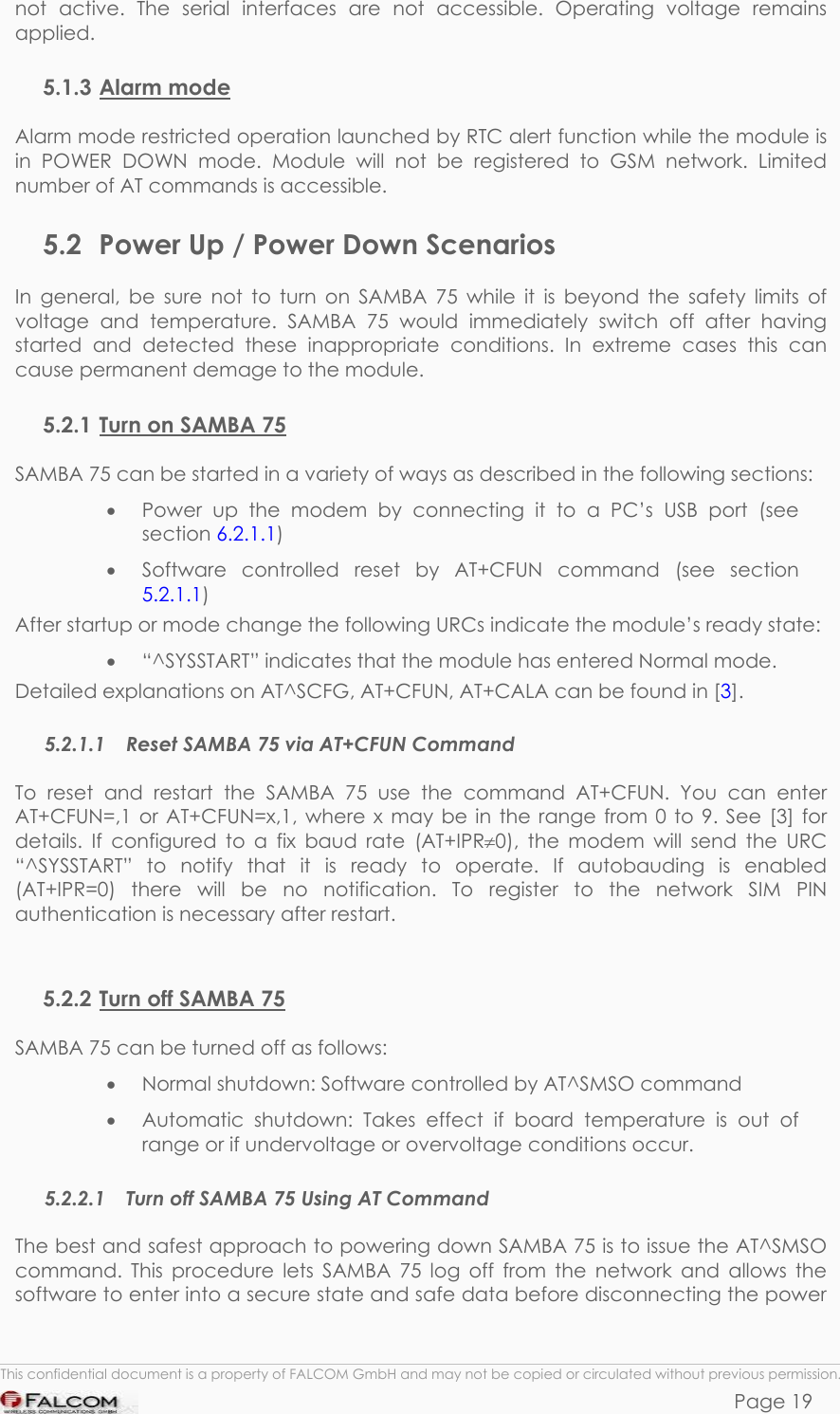 SAMBA 75 USER’S GUIDE  VERSION 1.01 not active. The serial interfaces are not accessible. Operating voltage remains applied.  5.1.3 Alarm mode Alarm mode restricted operation launched by RTC alert function while the module is in POWER DOWN mode. Module will not be registered to GSM network. Limited number of AT commands is accessible. 5.2  Power Up / Power Down Scenarios In general, be sure not to turn on SAMBA 75 while it is beyond the safety limits of voltage and temperature. SAMBA 75 would immediately switch off after having started and detected these inappropriate conditions. In extreme cases this can cause permanent demage to the module. 5.2.1 Turn on SAMBA 75 SAMBA 75 can be started in a variety of ways as described in the following sections: •  Power up the modem by connecting it to a PC’s USB port (see section 6.2.1.1) •  Software controlled reset by AT+CFUN command (see section 5.2.1.1) After startup or mode change the following URCs indicate the module’s ready state: •  “^SYSSTART” indicates that the module has entered Normal mode. Detailed explanations on AT^SCFG, AT+CFUN, AT+CALA can be found in [3]. 5.2.1.1  Reset SAMBA 75 via AT+CFUN Command To reset and restart the SAMBA 75 use the command AT+CFUN. You can enter AT+CFUN=,1 or AT+CFUN=x,1, where x may be in the range from 0 to 9. See [3] for details. If configured to a fix baud rate (AT+IPR≠0), the modem will send the URC “^SYSSTART” to notify that it is ready to operate. If autobauding is enabled (AT+IPR=0) there will be no notification. To register to the network SIM PIN authentication is necessary after restart.  5.2.2 Turn off SAMBA 75 SAMBA 75 can be turned off as follows: •  Normal shutdown: Software controlled by AT^SMSO command •  Automatic shutdown: Takes effect if board temperature is out of range or if undervoltage or overvoltage conditions occur. 5.2.2.1  Turn off SAMBA 75 Using AT Command The best and safest approach to powering down SAMBA 75 is to issue the AT^SMSO command. This procedure lets SAMBA 75 log off from the network and allows the software to enter into a secure state and safe data before disconnecting the power  This confidential document is a property of FALCOM GmbH and may not be copied or circulated without previous permission. Page 19 