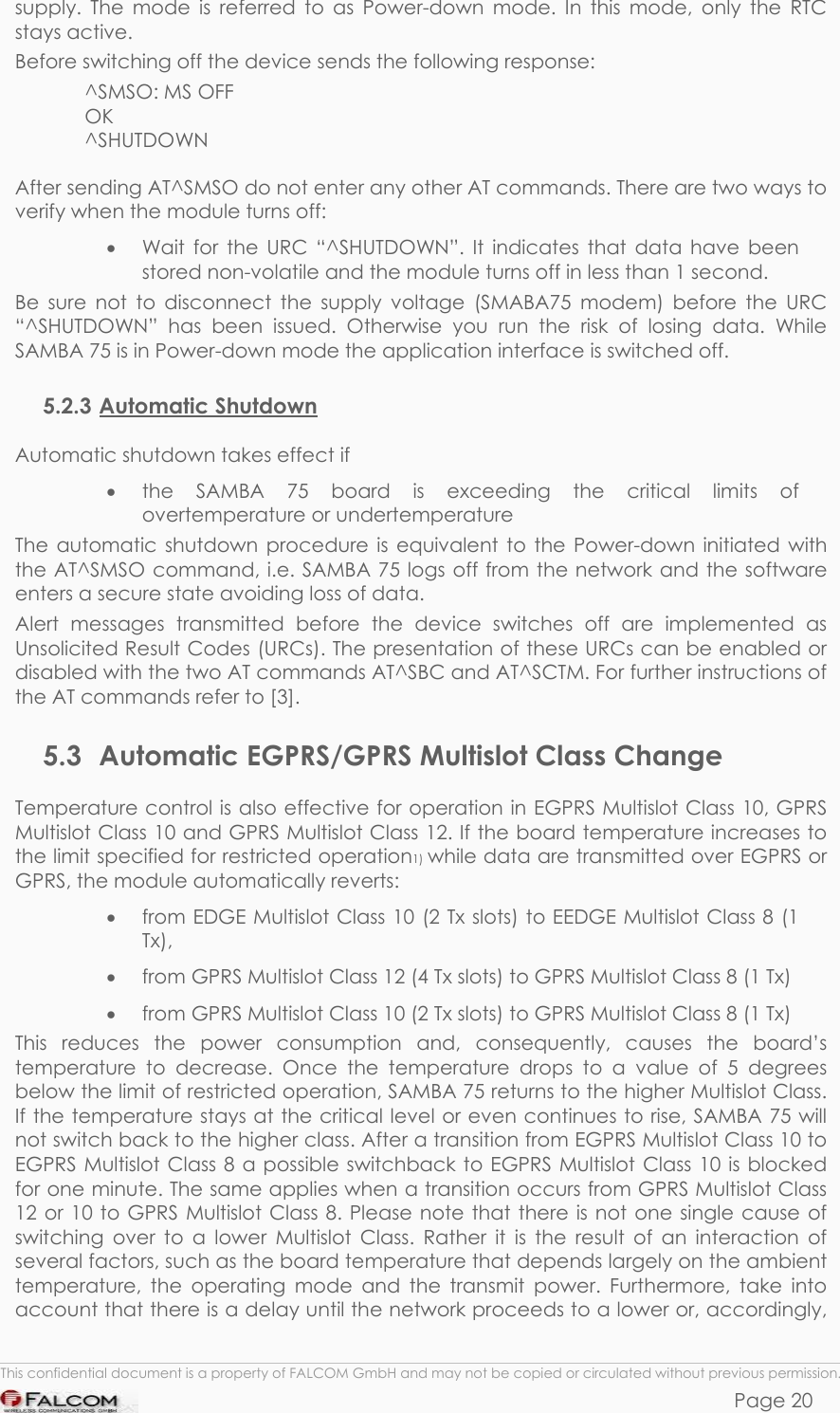 SAMBA 75 USER’S GUIDE  VERSION 1.01 supply. The mode is referred to as Power-down mode. In this mode, only the RTC stays active.  Before switching off the device sends the following response: ^SMSO: MS OFF OK ^SHUTDOWN  After sending AT^SMSO do not enter any other AT commands. There are two ways to verify when the module turns off: •  Wait for the URC “^SHUTDOWN”. It indicates that data have been stored non-volatile and the module turns off in less than 1 second. Be sure not to disconnect the supply voltage (SMABA75 modem) before the URC “^SHUTDOWN” has been issued. Otherwise you run the risk of losing data. While SAMBA 75 is in Power-down mode the application interface is switched off. 5.2.3 Automatic Shutdown Automatic shutdown takes effect if •  the SAMBA 75 board is exceeding the critical limits of overtemperature or undertemperature The automatic shutdown procedure is equivalent to the Power-down initiated with the AT^SMSO command, i.e. SAMBA 75 logs off from the network and the software enters a secure state avoiding loss of data. Alert messages transmitted before the device switches off are implemented as Unsolicited Result Codes (URCs). The presentation of these URCs can be enabled or disabled with the two AT commands AT^SBC and AT^SCTM. For further instructions of the AT commands refer to [3]. 5.3  Automatic EGPRS/GPRS Multislot Class Change Temperature control is also effective for operation in EGPRS Multislot Class 10, GPRS Multislot Class 10 and GPRS Multislot Class 12. If the board temperature increases to the limit specified for restricted operation1) while data are transmitted over EGPRS or GPRS, the module automatically reverts: •  from EDGE Multislot Class 10 (2 Tx slots) to EEDGE Multislot Class 8 (1 Tx), •  from GPRS Multislot Class 12 (4 Tx slots) to GPRS Multislot Class 8 (1 Tx) •  from GPRS Multislot Class 10 (2 Tx slots) to GPRS Multislot Class 8 (1 Tx) This reduces the power consumption and, consequently, causes the board’s temperature to decrease. Once the temperature drops to a value of 5 degrees below the limit of restricted operation, SAMBA 75 returns to the higher Multislot Class. If the temperature stays at the critical level or even continues to rise, SAMBA 75 will not switch back to the higher class. After a transition from EGPRS Multislot Class 10 to EGPRS Multislot Class 8 a possible switchback to EGPRS Multislot Class 10 is blocked for one minute. The same applies when a transition occurs from GPRS Multislot Class 12 or 10 to GPRS Multislot Class 8. Please note that there is not one single cause of switching over to a lower Multislot Class. Rather it is the result of an interaction of several factors, such as the board temperature that depends largely on the ambient temperature, the operating mode and the transmit power. Furthermore, take into account that there is a delay until the network proceeds to a lower or, accordingly,  This confidential document is a property of FALCOM GmbH and may not be copied or circulated without previous permission. Page 20 