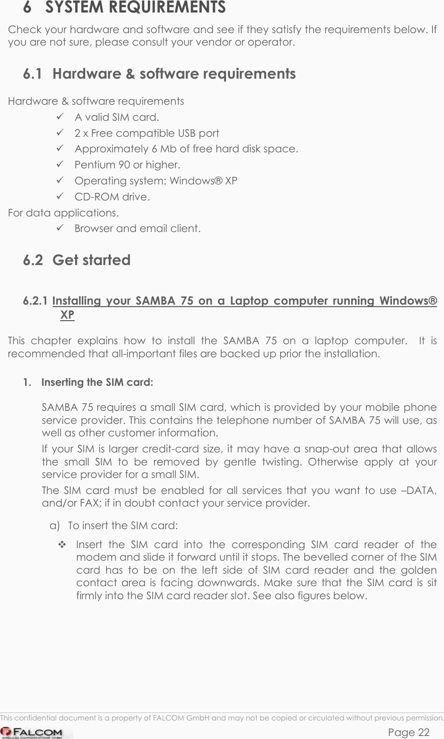 SAMBA 75 USER’S GUIDE  VERSION 1.01 6 SYSTEM REQUIREMENTS Check your hardware and software and see if they satisfy the requirements below. If you are not sure, please consult your vendor or operator. 6.1  Hardware &amp; software requirements Hardware &amp; software requirements  A valid SIM card.  2 x Free compatible USB port  Approximately 6 Mb of free hard disk space.  Pentium 90 or higher.  Operating system: Windows® XP  CD-ROM drive. For data applications.  Browser and email client. 6.2 Get started 6.2.1 Installing your SAMBA 75 on a Laptop computer running Windows® XP This chapter explains how to install the SAMBA 75 on a laptop computer.  It is recommended that all-important files are backed up prior the installation. 1.  Inserting the SIM card: SAMBA 75 requires a small SIM card, which is provided by your mobile phone service provider. This contains the telephone number of SAMBA 75 will use, as well as other customer information. If your SIM is larger credit-card size, it may have a snap-out area that allows the small SIM to be removed by gentle twisting. Otherwise apply at your service provider for a small SIM. The SIM card must be enabled for all services that you want to use –DATA, and/or FAX; if in doubt contact your service provider. a)  To insert the SIM card:  Insert the SIM card into the corresponding SIM card reader of the modem and slide it forward until it stops. The bevelled corner of the SIM card has to be on the left side of SIM card reader and the golden contact area is facing downwards. Make sure that the SIM card is sit firmly into the SIM card reader slot. See also figures below.   This confidential document is a property of FALCOM GmbH and may not be copied or circulated without previous permission. Page 22 