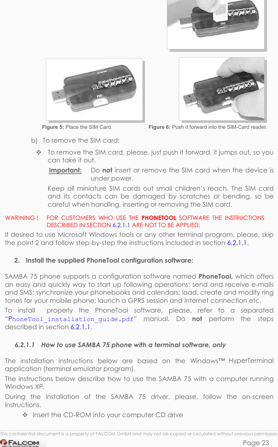 SAMBA 75 USER’S GUIDE  VERSION 1.01                        Figure 5: Place the SIM Card.   Figure 6: Push it forward into the SIM-Card reader. b)  To remove the SIM card:  To remove the SIM card, please, just push it forward, it jumps out, so you can take it out.  Important: Do not insert or remove the SIM card when the device is under power. Keep all miniature SIM cards out small children’s reach. The SIM card and its contacts can be damaged by scratches or bending, so be careful when handling, inserting or removing the SIM card. WARINING !   FOR CUSTOMERS WHO USE THE PHONETOOL SOFTWARE THE INSTRUCTIONS DESCRIBED IN SECTION 6.2.1.1 ARE NOT TO BE APPLIED.   If desired to use Microsoft Windows tools or any other terminal program, please, skip the point 2 and follow step-by-step the instructions included in section 6.2.1.1.  2.  Install the supplied PhoneTool configuration software: SAMBA 75 phone supports a configuration software named PhoneTool, which offers an easy and quickly way to start up following operations: send and receive e-mails and SMS; synchronize your phonebooks and calendars; load, create and modify ring tones for your mobile phone; launch a GPRS session and internet connection etc.  To install  properly the PhoneTool software, please, refer to a separated “PhoneTool_installation_guide.pdf” manual. Do not  perform the steps described in section 6.2.1.1. 6.2.1.1  How to use SAMBA 75 phone with a terminal software, only The installation instructions below are based on the Windows™ HyperTerminal application (terminal emulator program). The instructions below describe how to use the SAMBA 75 with a computer running Windows XP. During the installation of the SAMBA 75 driver, please, follow the on-screen instructions.  Insert the CD-ROM into your computer CD drive  This confidential document is a property of FALCOM GmbH and may not be copied or circulated without previous permission. Page 23 