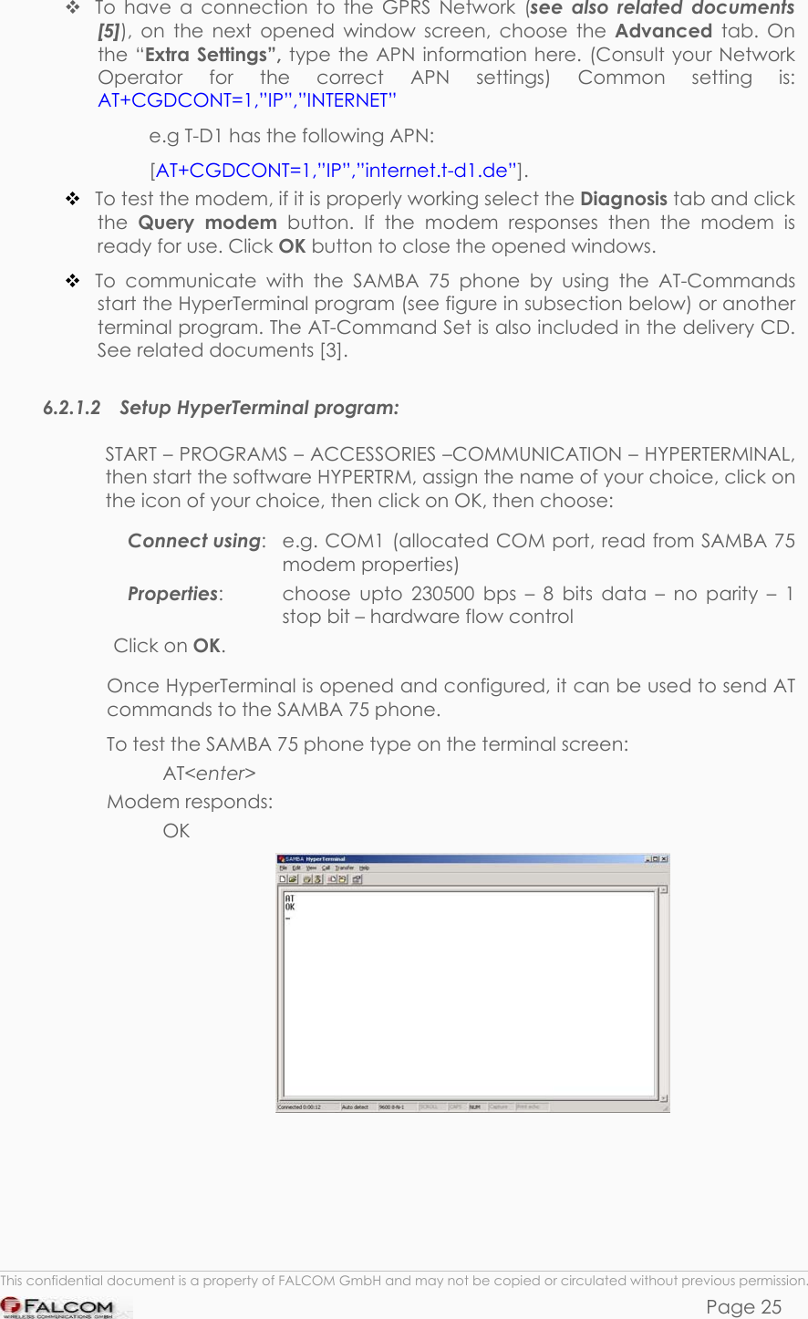 SAMBA 75 USER’S GUIDE  VERSION 1.01   To have a connection to the GPRS Network (see also related documents [5]), on the next opened window screen, choose the Advanced tab. On the “Extra Settings”, type the APN information here. (Consult your Network Operator for the correct APN settings) Common setting is: AT+CGDCONT=1,”IP”,”INTERNET” e.g T-D1 has the following APN: [AT+CGDCONT=1,”IP”,”internet.t-d1.de”].  To test the modem, if it is properly working select the Diagnosis tab and click the  Query modem button. If the modem responses then the modem is ready for use. Click OK button to close the opened windows.   To communicate with the SAMBA 75 phone by using the AT-Commands start the HyperTerminal program (see figure in subsection below) or another terminal program. The AT-Command Set is also included in the delivery CD. See related documents [3]. 6.2.1.2 Setup HyperTerminal program: START – PROGRAMS – ACCESSORIES –COMMUNICATION – HYPERTERMINAL, then start the software HYPERTRM, assign the name of your choice, click on the icon of your choice, then click on OK, then choose: Connect using:   e.g. COM1 (allocated COM port, read from SAMBA 75 modem properties) Properties:   choose upto 230500 bps – 8 bits data – no parity – 1 stop bit – hardware flow control  Click on OK. Once HyperTerminal is opened and configured, it can be used to send AT commands to the SAMBA 75 phone. To test the SAMBA 75 phone type on the terminal screen:  AT&lt;enter&gt; Modem responds:  OK   This confidential document is a property of FALCOM GmbH and may not be copied or circulated without previous permission. Page 25 