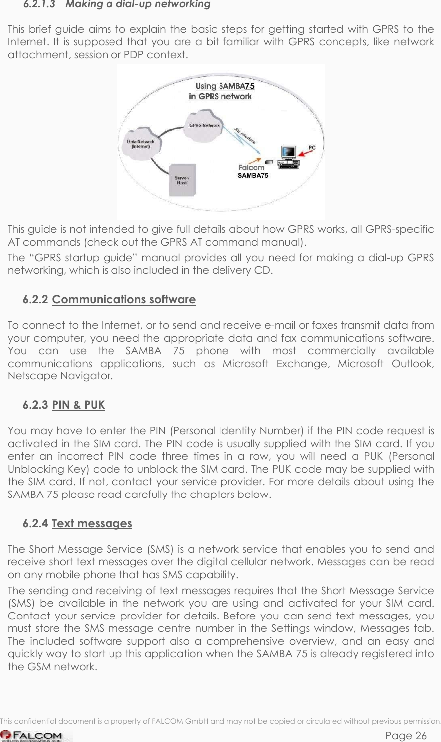 SAMBA 75 USER’S GUIDE  VERSION 1.01 6.2.1.3  Making a dial-up networking This brief guide aims to explain the basic steps for getting started with GPRS to the Internet. It is supposed that you are a bit familiar with GPRS concepts, like network attachment, session or PDP context.  This guide is not intended to give full details about how GPRS works, all GPRS-specific AT commands (check out the GPRS AT command manual). The “GPRS startup guide” manual provides all you need for making a dial-up GPRS networking, which is also included in the delivery CD.  6.2.2 Communications software To connect to the Internet, or to send and receive e-mail or faxes transmit data from your computer, you need the appropriate data and fax communications software. You can use the SAMBA 75 phone with most commercially available communications applications, such as Microsoft Exchange, Microsoft Outlook, Netscape Navigator. 6.2.3 PIN &amp; PUK You may have to enter the PIN (Personal Identity Number) if the PIN code request is activated in the SIM card. The PIN code is usually supplied with the SIM card. If you enter an incorrect PIN code three times in a row, you will need a PUK (Personal Unblocking Key) code to unblock the SIM card. The PUK code may be supplied with the SIM card. If not, contact your service provider. For more details about using the SAMBA 75 please read carefully the chapters below. 6.2.4 Text messages The Short Message Service (SMS) is a network service that enables you to send and receive short text messages over the digital cellular network. Messages can be read on any mobile phone that has SMS capability. The sending and receiving of text messages requires that the Short Message Service (SMS) be available in the network you are using and activated for your SIM card. Contact your service provider for details. Before you can send text messages, you must store the SMS message centre number in the Settings window, Messages tab. The included software support also a comprehensive overview, and an easy and quickly way to start up this application when the SAMBA 75 is already registered into the GSM network.  This confidential document is a property of FALCOM GmbH and may not be copied or circulated without previous permission. Page 26 