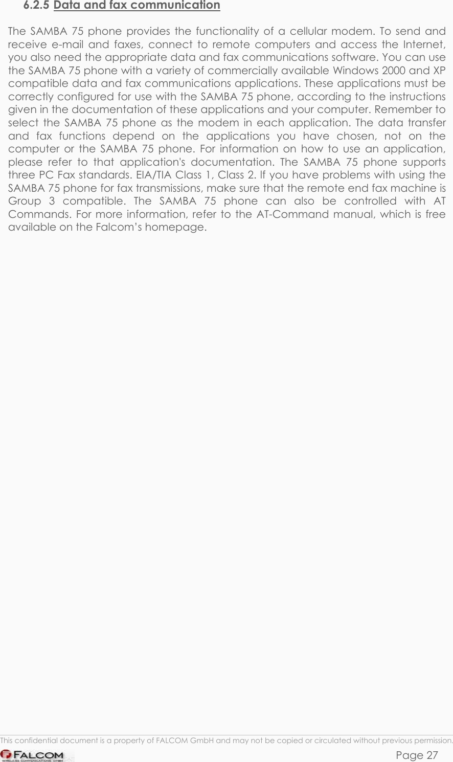 SAMBA 75 USER’S GUIDE  VERSION 1.01 6.2.5 Data and fax communication  The SAMBA 75 phone provides the functionality of a cellular modem. To send and receive e-mail and faxes, connect to remote computers and access the Internet, you also need the appropriate data and fax communications software. You can use the SAMBA 75 phone with a variety of commercially available Windows 2000 and XP compatible data and fax communications applications. These applications must be correctly configured for use with the SAMBA 75 phone, according to the instructions given in the documentation of these applications and your computer. Remember to select the SAMBA 75 phone as the modem in each application. The data transfer and fax functions depend on the applications you have chosen, not on the computer or the SAMBA 75 phone. For information on how to use an application, please refer to that application&apos;s documentation. The SAMBA 75 phone supports three PC Fax standards. EIA/TIA Class 1, Class 2. lf you have problems with using the SAMBA 75 phone for fax transmissions, make sure that the remote end fax machine is Group 3 compatible. The SAMBA 75 phone can also be controlled with AT Commands. For more information, refer to the AT-Command manual, which is free available on the Falcom’s homepage.    This confidential document is a property of FALCOM GmbH and may not be copied or circulated without previous permission. Page 27 