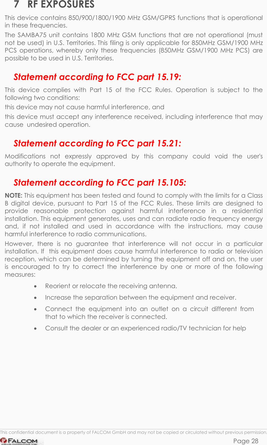 SAMBA 75 USER’S GUIDE  VERSION 1.01 7 RF EXPOSURES This device contains 850/900/1800/1900 MHz GSM/GPRS functions that is operational in these frequencies.  The SAMBA75 unit contains 1800 MHz GSM functions that are not operational (must not be used) in U.S. Territories. This filing is only applicable for 850MHz GSM/1900 MHz PCS operations, whereby only these frequencies (850MHz GSM/1900 MHz PCS) are possible to be used in U.S. Territories. Statement according to FCC part 15.19: This device complies with Part 15 of the FCC Rules. Operation is subject to the following two conditions:  this device may not cause harmful interference, and  this device must accept any interference received, including interference that may cause  undesired operation. Statement according to FCC part 15.21: Modifications not expressly approved by this company could void the user&apos;s authority to operate the equipment. Statement according to FCC part 15.105: NOTE: This equipment has been tested and found to comply with the limits for a Class B digital device, pursuant to Part 15 of the FCC Rules. These limits are designed to provide reasonable protection against harmful interference in a residential  installation. This equipment generates, uses and can radiate radio frequency energy and, if not installed and used in accordance with the instructions, may cause harmful interference to radio communications.  However, there is no guarantee that interference will not occur in a particular installation. If  this equipment does cause harmful interference to radio or television  reception, which can be determined by turning the equipment off and on, the user is encouraged to try to correct the interference by one or more of the following measures: •  Reorient or relocate the receiving antenna.  •  Increase the separation between the equipment and receiver. •  Connect the equipment into an outlet on a circuit different from that to which the receiver is connected. •  Consult the dealer or an experienced radio/TV technician for help   This confidential document is a property of FALCOM GmbH and may not be copied or circulated without previous permission. Page 28 