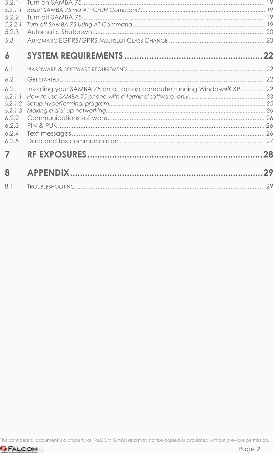 SAMBA 75 USER’S GUIDE  VERSION 1.01 5.2.1 Turn on SAMBA 75........................................................................................................... 19 5.2.1.1 Reset SAMBA 75 via AT+CFUN Command .............................................................................. 19 5.2.2 Turn off SAMBA 75........................................................................................................... 19 5.2.2.1 Turn off SAMBA 75 Using AT Command ................................................................................... 19 5.2.3 Automatic Shutdown..................................................................................................... 20 5.3 AUTOMATIC EGPRS/GPRS MULTISLOT CLASS CHANGE ........................................................ 20 6 SYSTEM REQUIREMENTS ........................................................22 6.1 HARDWARE &amp; SOFTWARE REQUIREMENTS................................................................................ 22 6.2 GET STARTED ........................................................................................................................ 22 6.2.1 Installing your SAMBA 75 on a Laptop computer running Windows® XP.............. 22 6.2.1.1 How to use SAMBA 75 phone with a terminal software, only................................................ 23 6.2.1.2 Setup HyperTerminal program:................................................................................................. 25 6.2.1.3 Making a dial-up networking.................................................................................................... 26 6.2.2 Communications software............................................................................................ 26 6.2.3 PIN &amp; PUK ......................................................................................................................... 26 6.2.4 Text messages ................................................................................................................. 26 6.2.5 Data and fax communication ..................................................................................... 27 7 RF EXPOSURES.......................................................................28 8 APPENDIX..............................................................................29 8.1 TROUBLESHOOTING............................................................................................................... 29                          This confidential document is a property of FALCOM GmbH and may not be copied or circulated without previous permission. Page 2 