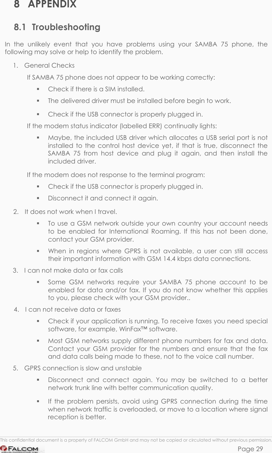 SAMBA 75 USER’S GUIDE  VERSION 1.01 8 APPENDIX 8.1 Troubleshooting  In the unlikely event that you have problems using your SAMBA 75 phone, the following may solve or help to identify the problem. 1.  General Checks  If SAMBA 75 phone does not appear to be working correctly:   Check if there is a SIM installed.   The delivered driver must be installed before begin to work.   Check if the USB connector is properly plugged in. If the modem status indicator (labelled ERR) continually lights:   Maybe, the included USB driver which allocates a USB serial port is not installed to the control host device yet, if that is true, disconnect the SAMBA 75 from host device and plug it again, and then install the included driver. If the modem does not response to the terminal program:   Check if the USB connector is properly plugged in.   Disconnect it and connect it again. 2.  It does not work when I travel.    To use a GSM network outside your own country your account needs to be enabled for International Roaming. If this has not been done, contact your GSM provider.   When in regions where GPRS is not available, a user can still access their important information with GSM 14.4 kbps data connections. 3.  I can not make data or fax calls   Some GSM networks require your SAMBA 75 phone account to be enabled for data and/or fax. If you do not know whether this applies to you, please check with your GSM provider.. 4.  I can not receive data or faxes   Check if your application is running. To receive faxes you need special software, for example, WinFax™ software.   Most GSM networks supply different phone numbers for fax and data. Contact your GSM provider for the numbers and ensure that the fax and data calls being made to these, not to the voice call number. 5.  GPRS connection is slow and unstable   Disconnect and connect again. You may be switched to a better network trunk line with better communication quality.   If the problem persists, avoid using GPRS connection during the time when network traffic is overloaded, or move to a location where signal reception is better.  This confidential document is a property of FALCOM GmbH and may not be copied or circulated without previous permission. Page 29 