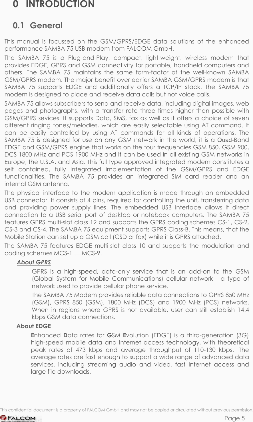 SAMBA 75 USER’S GUIDE  VERSION 1.01 0 INTRODUCTION 0.1 General This manual is focussed on the GSM/GPRS/EDGE data solutions of the enhanced performance SAMBA 75 USB modem from FALCOM GmbH.  The SAMBA 75 is a Plug-and-Play, compact, light-weight, wireless modem that provides EDGE, GPRS and GSM connectivity for portable, handheld computers and others. The SAMBA 75 maintains the same form-factor of the well-known SAMBA GSM/GPRS modem. The major benefit over earlier SAMBA GSM/GPRS modem is that SAMBA 75 supports EDGE and additionally offers a TCP/IP stack. The SAMBA 75 modem is designed to place and receive data calls but not voice calls. SAMBA 75 allows subscribers to send and receive data, including digital images, web pages and photographs, with a transfer rate three times higher than possible with GSM/GPRS sevices. It supports Data, SMS, fax as well as it offers a choice of seven different ringing tones/melodies, which are easily selectable using AT command. It can be easily controlled by using AT commands for all kinds of operations. The SAMBA 75 is designed for use on any GSM network in the world, it is a Quad-Band EDGE and GSM/GPRS engine that works on the four frequencies GSM 850, GSM 900, DCS 1800 MHz and PCS 1900 MHz and it can be used in all existing GSM networks in Europe, the U.S.A. and Asia. This full type approved integrated modem constitutes a self contained, fully integrated implementation of the GSM/GPRS and EDGE functionalities. The SAMBA 75 provides an integrated SIM card reader and an internal GSM antenna. The physical interface to the modem application is made through an embedded USB connector. It consists of 4 pins, required for controlling the unit, transferring data and providing power supply lines. The embedded USB interface allows it direct connection to a USB serial port of desktop or notebook computers. The SAMBA 75 features GPRS multi-slot class 12 and supports the GPRS coding schemes CS-1, CS-2, CS-3 and CS-4. The SAMBA 75 equipment supports GPRS Class-B. This means, that the Mobile Station can set up a GSM call (CSD or fax) while it is GPRS attached. The SAMBA 75 features EDGE multi-slot class 10 and supports the modulation and coding schemes MCS-1 … MCS-9.  About GPRS GPRS is a high-speed, data-only service that is an add-on to the GSM (Global System for Mobile Communications) cellular network - a type of network used to provide cellular phone service. The SAMBA 75 Modem provides reliable data connections to GPRS 850 MHz (GSM), GPRS 850 (GSM), 1800 MHz (DCS) and 1900 MHz (PCS) networks. When in regions where GPRS is not available, user can still establish 14.4 kbps GSM data connections. About EDGE Enhanced  Data rates for GSM  Evolution (EDGE) is a third-generation (3G) high-speed mobile data and Internet access technology, with theoretical peak rates of 473 kbps and average throughput of 110-130 kbps.  The average rates are fast enough to support a wide range of advanced data services, including streaming audio and video, fast Internet access and large file downloads.  This confidential document is a property of FALCOM GmbH and may not be copied or circulated without previous permission. Page 5 