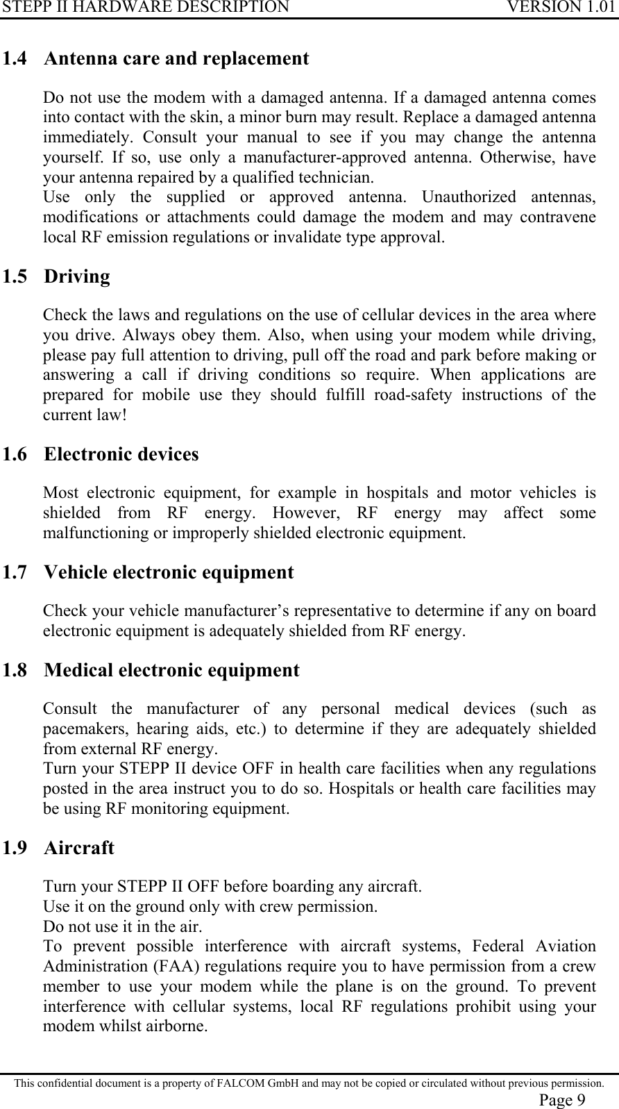 STEPP II HARDWARE DESCRIPTION VERSION 1.01 1.4  Antenna care and replacement Do not use the modem with a damaged antenna. If a damaged antenna comes into contact with the skin, a minor burn may result. Replace a damaged antenna immediately. Consult your manual to see if you may change the antenna yourself. If so, use only a manufacturer-approved antenna. Otherwise, have your antenna repaired by a qualified technician. Use only the supplied or approved antenna. Unauthorized antennas, modifications or attachments could damage the modem and may contravene local RF emission regulations or invalidate type approval. 1.5 Driving Check the laws and regulations on the use of cellular devices in the area where you drive. Always obey them. Also, when using your modem while driving, please pay full attention to driving, pull off the road and park before making or answering a call if driving conditions so require. When applications are prepared for mobile use they should fulfill road-safety instructions of the current law! 1.6 Electronic devices Most electronic equipment, for example in hospitals and motor vehicles is shielded from RF energy. However, RF energy may affect some malfunctioning or improperly shielded electronic equipment. 1.7  Vehicle electronic equipment Check your vehicle manufacturer’s representative to determine if any on board electronic equipment is adequately shielded from RF energy. 1.8  Medical electronic equipment Consult the manufacturer of any personal medical devices (such as pacemakers, hearing aids, etc.) to determine if they are adequately shielded from external RF energy. Turn your STEPP II device OFF in health care facilities when any regulations posted in the area instruct you to do so. Hospitals or health care facilities may be using RF monitoring equipment. 1.9 Aircraft Turn your STEPP II OFF before boarding any aircraft. Use it on the ground only with crew permission. Do not use it in the air. To prevent possible interference with aircraft systems, Federal Aviation Administration (FAA) regulations require you to have permission from a crew member to use your modem while the plane is on the ground. To prevent interference with cellular systems, local RF regulations prohibit using your modem whilst airborne. This confidential document is a property of FALCOM GmbH and may not be copied or circulated without previous permission. Page 9 