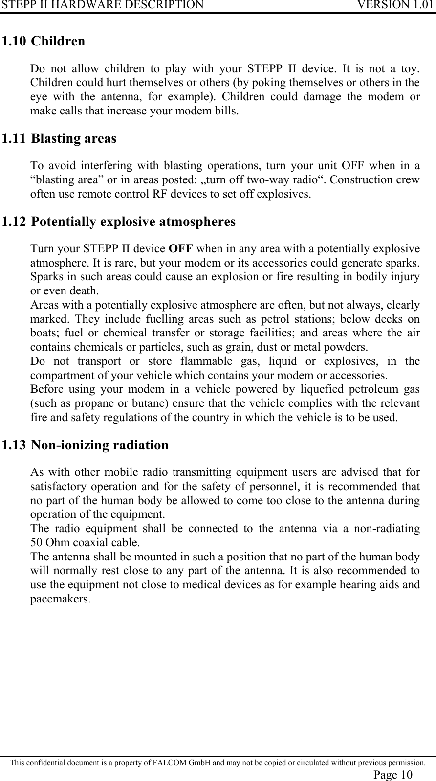 STEPP II HARDWARE DESCRIPTION VERSION 1.01 1.10 Children Do not allow children to play with your STEPP II device. It is not a toy. Children could hurt themselves or others (by poking themselves or others in the eye with the antenna, for example). Children could damage the modem or make calls that increase your modem bills. 1.11 Blasting areas To avoid interfering with blasting operations, turn your unit OFF when in a “blasting area” or in areas posted: „turn off two-way radio“. Construction crew often use remote control RF devices to set off explosives. 1.12 Potentially explosive atmospheres Turn your STEPP II device OFF when in any area with a potentially explosive atmosphere. It is rare, but your modem or its accessories could generate sparks. Sparks in such areas could cause an explosion or fire resulting in bodily injury or even death. Areas with a potentially explosive atmosphere are often, but not always, clearly marked. They include fuelling areas such as petrol stations; below decks on boats; fuel or chemical transfer or storage facilities; and areas where the air contains chemicals or particles, such as grain, dust or metal powders. Do not transport or store flammable gas, liquid or explosives, in the compartment of your vehicle which contains your modem or accessories. Before using your modem in a vehicle powered by liquefied petroleum gas (such as propane or butane) ensure that the vehicle complies with the relevant fire and safety regulations of the country in which the vehicle is to be used. 1.13 Non-ionizing radiation As with other mobile radio transmitting equipment users are advised that for satisfactory operation and for the safety of personnel, it is recommended that no part of the human body be allowed to come too close to the antenna during operation of the equipment. The radio equipment shall be connected to the antenna via a non-radiating 50 Ohm coaxial cable. The antenna shall be mounted in such a position that no part of the human body will normally rest close to any part of the antenna. It is also recommended to use the equipment not close to medical devices as for example hearing aids and pacemakers. This confidential document is a property of FALCOM GmbH and may not be copied or circulated without previous permission. Page 10 