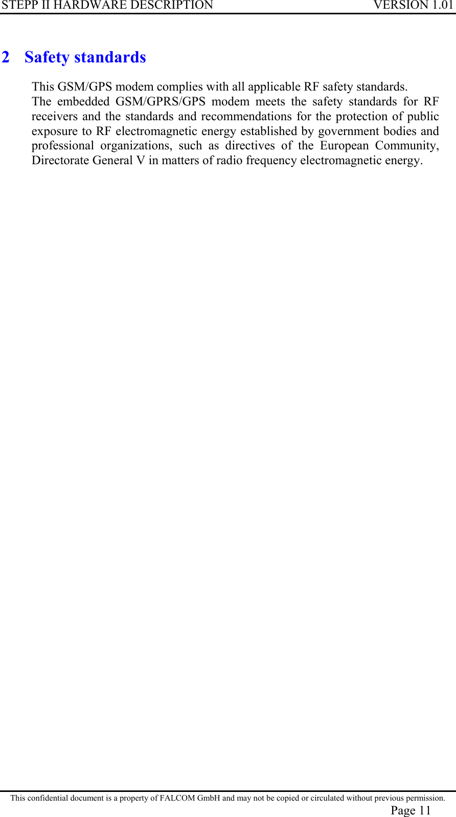 STEPP II HARDWARE DESCRIPTION VERSION 1.01 2 Safety standards This GSM/GPS modem complies with all applicable RF safety standards. The embedded GSM/GPRS/GPS modem meets the safety standards for RF receivers and the standards and recommendations for the protection of public exposure to RF electromagnetic energy established by government bodies and professional organizations, such as directives of the European Community, Directorate General V in matters of radio frequency electromagnetic energy. This confidential document is a property of FALCOM GmbH and may not be copied or circulated without previous permission. Page 11 
