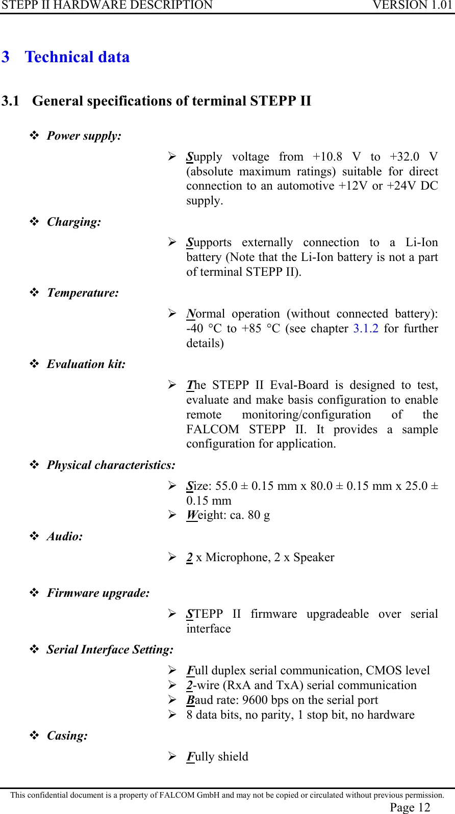 STEPP II HARDWARE DESCRIPTION VERSION 1.01 3 Technical data 3.1  General specifications of terminal STEPP II   Power supply:   Supply voltage from +10.8 V to +32.0 V (absolute maximum ratings) suitable for direct connection to an automotive +12V or +24V DC supply.  Charging:  Supports externally connection to a Li-Ion battery (Note that the Li-Ion battery is not a part of terminal STEPP II).  Temperature:     Normal operation (without connected battery):    -40 °C to +85 °C (see chapter 3.1.2 for further details)  Evaluation kit:   The STEPP II Eval-Board is designed to test, evaluate and make basis configuration to enable remote monitoring/configuration of the FALCOM STEPP II. It provides a sample configuration for application.  Physical characteristics:   Size: 55.0 ± 0.15 mm x 80.0 ± 0.15 mm x 25.0 ± 0.15 mm  Weight: ca. 80 g  Audio:   2 x Microphone, 2 x Speaker   Firmware upgrade:   STEPP II firmware upgradeable over serial interface  Serial Interface Setting:   Full duplex serial communication, CMOS level  2-wire (RxA and TxA) serial communication  Baud rate: 9600 bps on the serial port  8 data bits, no parity, 1 stop bit, no hardware  Casing:   Fully shield This confidential document is a property of FALCOM GmbH and may not be copied or circulated without previous permission. Page 12 