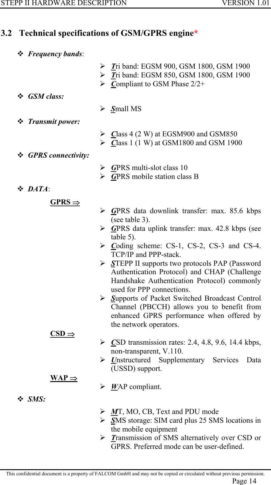 STEPP II HARDWARE DESCRIPTION VERSION 1.01 3.2  Technical specifications of GSM/GPRS engine*  Frequency bands:  Tri band: EGSM 900, GSM 1800, GSM 1900  Tri band: EGSM 850, GSM 1800, GSM 1900  Compliant to GSM Phase 2/2+  GSM class:   Small MS  Transmit power:   Class 4 (2 W) at EGSM900 and GSM850  Class 1 (1 W) at GSM1800 and GSM 1900  GPRS connectivity:   GPRS multi-slot class 10  GPRS mobile station class B  DATA: GPRS ⇒  GPRS data downlink transfer: max. 85.6 kbps (see table 3).  GPRS data uplink transfer: max. 42.8 kbps (see table 5).  Coding scheme: CS-1, CS-2, CS-3 and CS-4. TCP/IP and PPP-stack.  STEPP II supports two protocols PAP (Password Authentication Protocol) and CHAP (Challenge Handshake Authentication Protocol) commonly used for PPP connections.  Supports of Packet Switched Broadcast Control Channel (PBCCH) allows you to benefit from enhanced GPRS performance when offered by the network operators. CSD ⇒  CSD transmission rates: 2.4, 4.8, 9.6, 14.4 kbps, non-transparent, V.110.  Unstructured Supplementary Services Data (USSD) support. WAP ⇒  WAP compliant.  SMS:   MT, MO, CB, Text and PDU mode   SMS storage: SIM card plus 25 SMS locations in the mobile equipment  Transmission of SMS alternatively over CSD or GPRS. Preferred mode can be user-defined.  This confidential document is a property of FALCOM GmbH and may not be copied or circulated without previous permission. Page 14 