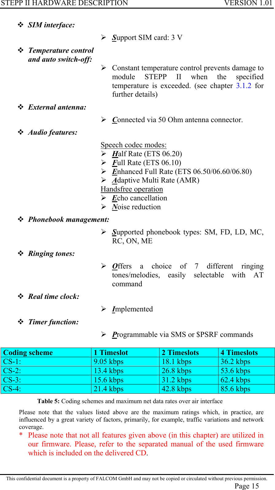 STEPP II HARDWARE DESCRIPTION VERSION 1.01  SIM interface:   Support SIM card: 3 V  Temperature control  and auto switch-off:   Constant temperature control prevents damage to module STEPP II when the specified temperature is exceeded. (see chapter 3.1.2 for further details)  External antenna:  Connected via 50 Ohm antenna connector.  Audio features:  Speech codec modes:  Half Rate (ETS 06.20)  Full Rate (ETS 06.10)  Enhanced Full Rate (ETS 06.50/06.60/06.80)  Adaptive Multi Rate (AMR) Handsfree operation  Echo cancellation  Noise reduction  Phonebook management:  Supported phonebook types: SM, FD, LD, MC, RC, ON, ME  Ringing tones:  Offers a choice of 7 different ringing tones/melodies, easily selectable with AT command  Real time clock:   Implemented  Timer function:   Programmable via SMS or $PSRF commands  Coding scheme  1 Timeslot  2 Timeslots  4 Timeslots CS-1:   9.05 kbps   18.1 kbps   36.2 kbps CS-2:   13.4 kbps   26.8 kbps  53.6 kbps CS-3:   15.6 kbps   31.2 kbps   62.4 kbps CS-4:   21.4 kbps   42.8 kbps   85.6 kbps Table 5: Coding schemes and maximum net data rates over air interface Please note that the values listed above are the maximum ratings which, in practice, are influenced by a great variety of factors, primarily, for example, traffic variations and network coverage. *   Please note that not all features given above (in this chapter) are utilized in our firmware. Please, refer to the separated manual of the used firmware which is included on the delivered CD.  This confidential document is a property of FALCOM GmbH and may not be copied or circulated without previous permission. Page 15 