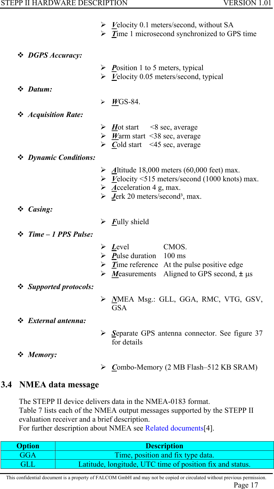 STEPP II HARDWARE DESCRIPTION VERSION 1.01  Velocity 0.1 meters/second, without SA  Time 1 microsecond synchronized to GPS time   DGPS Accuracy:   Position 1 to 5 meters, typical  Velocity 0.05 meters/second, typical  Datum:   WGS-84.  Acquisition Rate:   Hot start      &lt;8 sec, average  Warm start  &lt;38 sec, average  Cold start    &lt;45 sec, average  Dynamic Conditions:  Altitude 18,000 meters (60,000 feet) max.  Velocity &lt;515 meters/second (1000 knots) max.  Acceleration 4 g, max.  Jerk 20 meters/second³, max.  Casing:   Fully shield  Time – 1 PPS Pulse:  Level     CMOS.  Pulse duration   100 ms  Time reference   At the pulse positive edge  Measurements   Aligned to GPS second, ± µs  Supported protocols:   NMEA Msg.: GLL, GGA, RMC, VTG, GSV, GSA  External antenna:   Separate GPS antenna connector. See figure 37 for details  Memory:  Combo-Memory (2 MB Flash–512 KB SRAM) 3.4  NMEA data message The STEPP II device delivers data in the NMEA-0183 format.  Table 7 lists each of the NMEA output messages supported by the STEPP II evaluation receiver and a brief description. For further description about NMEA see Related documents[4].  Option  Description GGA  Time, position and fix type data. GLL  Latitude, longitude, UTC time of position fix and status. This confidential document is a property of FALCOM GmbH and may not be copied or circulated without previous permission. Page 17 