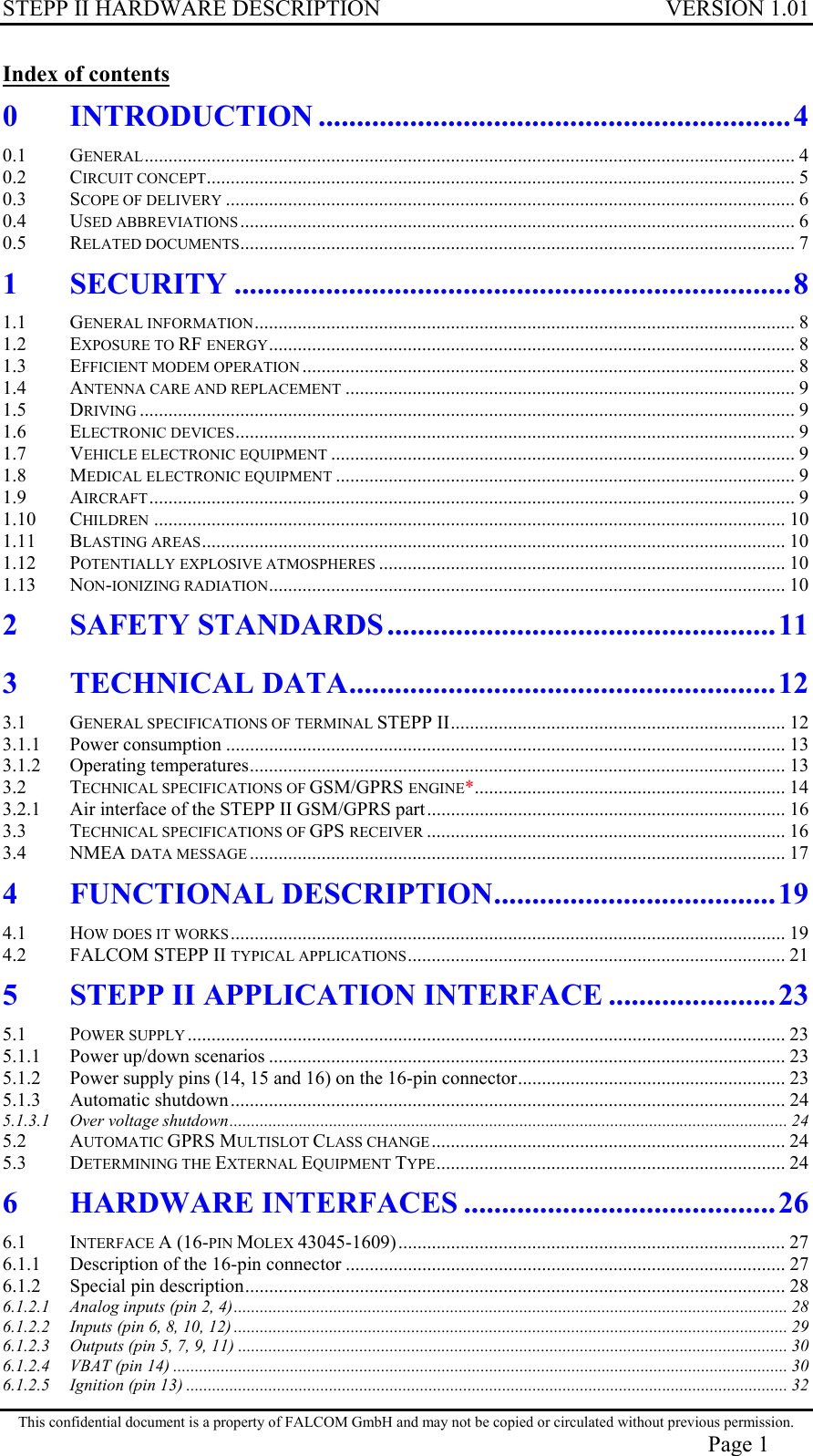 STEPP II HARDWARE DESCRIPTION VERSION 1.01 Index of contents 0 INTRODUCTION ..............................................................4 0.1 GENERAL........................................................................................................................................ 4 0.2 CIRCUIT CONCEPT........................................................................................................................... 5 0.3 SCOPE OF DELIVERY ....................................................................................................................... 6 0.4 USED ABBREVIATIONS.................................................................................................................... 6 0.5 RELATED DOCUMENTS.................................................................................................................... 7 1 SECURITY .........................................................................8 1.1 GENERAL INFORMATION................................................................................................................. 8 1.2 EXPOSURE TO RF ENERGY.............................................................................................................. 8 1.3 EFFICIENT MODEM OPERATION ....................................................................................................... 8 1.4 ANTENNA CARE AND REPLACEMENT .............................................................................................. 9 1.5 DRIVING ......................................................................................................................................... 9 1.6 ELECTRONIC DEVICES..................................................................................................................... 9 1.7 VEHICLE ELECTRONIC EQUIPMENT ................................................................................................. 9 1.8 MEDICAL ELECTRONIC EQUIPMENT ................................................................................................ 9 1.9 AIRCRAFT....................................................................................................................................... 9 1.10 CHILDREN .................................................................................................................................... 10 1.11 BLASTING AREAS.......................................................................................................................... 10 1.12 POTENTIALLY EXPLOSIVE ATMOSPHERES ..................................................................................... 10 1.13 NON-IONIZING RADIATION............................................................................................................ 10 2 SAFETY STANDARDS ...................................................11 3 TECHNICAL DATA........................................................12 3.1 GENERAL SPECIFICATIONS OF TERMINAL STEPP II...................................................................... 12 3.1.1 Power consumption ..................................................................................................................... 13 3.1.2 Operating temperatures................................................................................................................ 13 3.2 TECHNICAL SPECIFICATIONS OF GSM/GPRS ENGINE*................................................................. 14 3.2.1 Air interface of the STEPP II GSM/GPRS part........................................................................... 16 3.3 TECHNICAL SPECIFICATIONS OF GPS RECEIVER ........................................................................... 16 3.4 NMEA DATA MESSAGE ................................................................................................................ 17 4 FUNCTIONAL DESCRIPTION.....................................19 4.1 HOW DOES IT WORKS.................................................................................................................... 19 4.2 FALCOM STEPP II TYPICAL APPLICATIONS............................................................................... 21 5 STEPP II APPLICATION INTERFACE ......................23 5.1 POWER SUPPLY ............................................................................................................................. 23 5.1.1 Power up/down scenarios ............................................................................................................ 23 5.1.2 Power supply pins (14, 15 and 16) on the 16-pin connector........................................................ 23 5.1.3 Automatic shutdown.................................................................................................................... 24 5.1.3.1 Over voltage shutdown................................................................................................................................. 24 5.2 AUTOMATIC GPRS MULTISLOT CLASS CHANGE .......................................................................... 24 5.3 DETERMINING THE EXTERNAL EQUIPMENT TYPE......................................................................... 24 6 HARDWARE INTERFACES .........................................26 6.1 INTERFACE A (16-PIN MOLEX 43045-1609)................................................................................. 27 6.1.1 Description of the 16-pin connector ............................................................................................ 27 6.1.2 Special pin description................................................................................................................. 28 6.1.2.1 Analog inputs (pin 2, 4)................................................................................................................................ 28 6.1.2.2 Inputs (pin 6, 8, 10, 12) ................................................................................................................................ 29 6.1.2.3 Outputs (pin 5, 7, 9, 11) ............................................................................................................................... 30 6.1.2.4 VBAT (pin 14) .............................................................................................................................................. 30 6.1.2.5 Ignition (pin 13) ........................................................................................................................................... 32 This confidential document is a property of FALCOM GmbH and may not be copied or circulated without previous permission. Page 1 