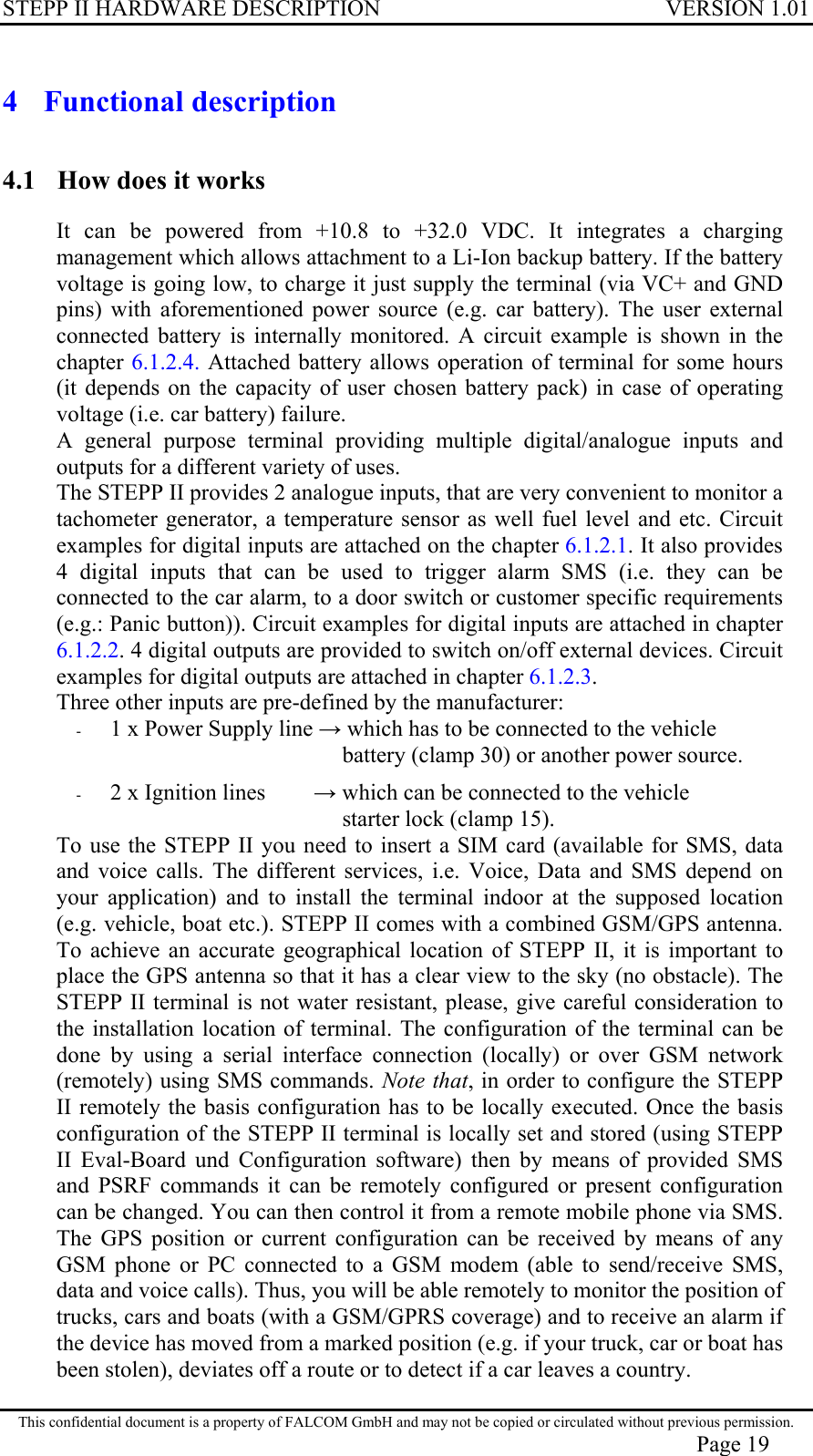 STEPP II HARDWARE DESCRIPTION VERSION 1.01 4 Functional description 4.1  How does it works It can be powered from +10.8 to +32.0 VDC. It integrates a charging management which allows attachment to a Li-Ion backup battery. If the battery voltage is going low, to charge it just supply the terminal (via VC+ and GND pins) with aforementioned power source (e.g. car battery). The user external connected battery is internally monitored. A circuit example is shown in the chapter 6.1.2.4. Attached battery allows operation of terminal for some hours (it depends on the capacity of user chosen battery pack) in case of operating voltage (i.e. car battery) failure. A general purpose terminal providing multiple digital/analogue inputs and outputs for a different variety of uses. The STEPP II provides 2 analogue inputs, that are very convenient to monitor a tachometer generator, a temperature sensor as well fuel level and etc. Circuit examples for digital inputs are attached on the chapter 6.1.2.1. It also provides 4 digital inputs that can be used to trigger alarm SMS (i.e. they can be connected to the car alarm, to a door switch or customer specific requirements (e.g.: Panic button)). Circuit examples for digital inputs are attached in chapter 6.1.2.2. 4 digital outputs are provided to switch on/off external devices. Circuit examples for digital outputs are attached in chapter 6.1.2.3. Three other inputs are pre-defined by the manufacturer: -  1 x Power Supply line  which has to be connected to the vehicle                  battery (clamp 30) or another power source.  -  2 x Ignition lines         which can be connected to the vehicle                  starter lock (clamp 15). To use the STEPP II you need to insert a SIM card (available for SMS, data and voice calls. The different services, i.e. Voice, Data and SMS depend on your application) and to install the terminal indoor at the supposed location (e.g. vehicle, boat etc.). STEPP II comes with a combined GSM/GPS antenna. To achieve an accurate geographical location of STEPP II, it is important to place the GPS antenna so that it has a clear view to the sky (no obstacle). The STEPP II terminal is not water resistant, please, give careful consideration to the installation location of terminal. The configuration of the terminal can be done by using a serial interface connection (locally) or over GSM network (remotely) using SMS commands. Note that, in order to configure the STEPP II remotely the basis configuration has to be locally executed. Once the basis configuration of the STEPP II terminal is locally set and stored (using STEPP II Eval-Board und Configuration software) then by means of provided SMS and PSRF commands it can be remotely configured or present configuration can be changed. You can then control it from a remote mobile phone via SMS. The GPS position or current configuration can be received by means of any GSM phone or PC connected to a GSM modem (able to send/receive SMS, data and voice calls). Thus, you will be able remotely to monitor the position of trucks, cars and boats (with a GSM/GPRS coverage) and to receive an alarm if the device has moved from a marked position (e.g. if your truck, car or boat has been stolen), deviates off a route or to detect if a car leaves a country.  This confidential document is a property of FALCOM GmbH and may not be copied or circulated without previous permission. Page 19 