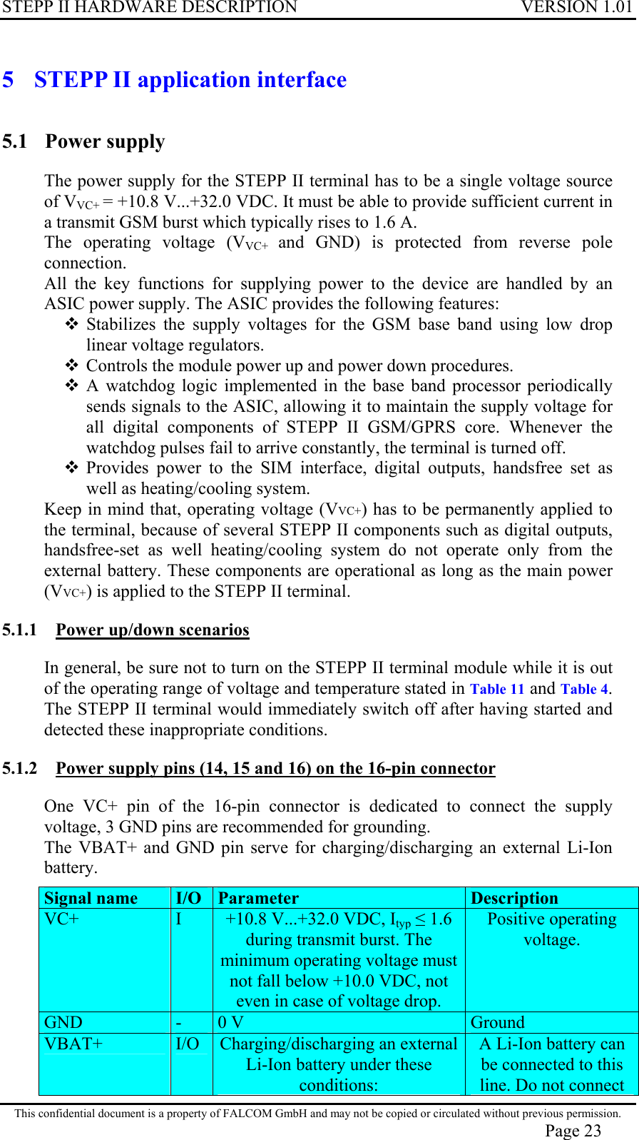 STEPP II HARDWARE DESCRIPTION VERSION 1.01 5  STEPP II application interface 5.1 Power supply The power supply for the STEPP II terminal has to be a single voltage source of VVC+ = +10.8 V...+32.0 VDC. It must be able to provide sufficient current in a transmit GSM burst which typically rises to 1.6 A. The operating voltage (VVC+  and GND) is protected from reverse pole connection. All the key functions for supplying power to the device are handled by an ASIC power supply. The ASIC provides the following features:  Stabilizes the supply voltages for the GSM base band using low drop linear voltage regulators.  Controls the module power up and power down procedures.  A watchdog logic implemented in the base band processor periodically sends signals to the ASIC, allowing it to maintain the supply voltage for all digital components of STEPP II GSM/GPRS core. Whenever the watchdog pulses fail to arrive constantly, the terminal is turned off.   Provides power to the SIM interface, digital outputs, handsfree set as well as heating/cooling system. Keep in mind that, operating voltage (VVC+) has to be permanently applied to the terminal, because of several STEPP II components such as digital outputs, handsfree-set as well heating/cooling system do not operate only from the external battery. These components are operational as long as the main power (VVC+) is applied to the STEPP II terminal. 5.1.1  Power up/down scenarios In general, be sure not to turn on the STEPP II terminal module while it is out of the operating range of voltage and temperature stated in Table 11 and Table 4. The STEPP II terminal would immediately switch off after having started and detected these inappropriate conditions. 5.1.2  Power supply pins (14, 15 and 16) on the 16-pin connector One VC+ pin of the 16-pin connector is dedicated to connect the supply voltage, 3 GND pins are recommended for grounding. The VBAT+ and GND pin serve for charging/discharging an external Li-Ion battery. Signal name  I/O  Parameter Description VC+  I  +10.8 V...+32.0 VDC, Ityp  1.6 during transmit burst. The minimum operating voltage must not fall below +10.0 VDC, not even in case of voltage drop. Positive operating voltage. GND  -  0 V  Ground VBAT+  I/O  Charging/discharging an external Li-Ion battery under these conditions:A Li-Ion battery can be connected to this line. Do not connect This confidential document is a property of FALCOM GmbH and may not be copied or circulated without previous permission. Page 23 