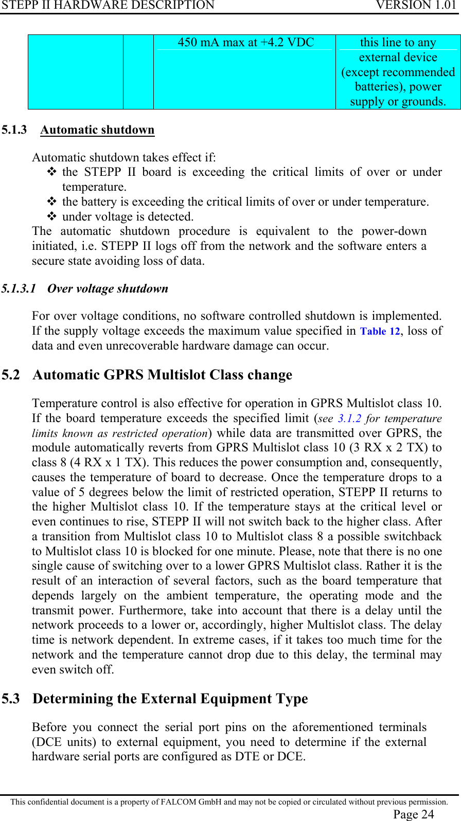 STEPP II HARDWARE DESCRIPTION VERSION 1.01  450 mA max at +4.2 VDC  this line to any external device (except recommended batteries), power supply or grounds. 5.1.3 Automatic shutdown Automatic shutdown takes effect if:  the STEPP II board is exceeding the critical limits of over or under temperature.  the battery is exceeding the critical limits of over or under temperature.  under voltage is detected.  The automatic shutdown procedure is equivalent to the power-down initiated, i.e. STEPP II logs off from the network and the software enters a secure state avoiding loss of data. 5.1.3.1  Over voltage shutdown For over voltage conditions, no software controlled shutdown is implemented. If the supply voltage exceeds the maximum value specified in Table 12, loss of data and even unrecoverable hardware damage can occur. 5.2  Automatic GPRS Multislot Class change Temperature control is also effective for operation in GPRS Multislot class 10. If the board temperature exceeds the specified limit (see  3.1.2  for temperature limits known as restricted operation) while data are transmitted over GPRS, the module automatically reverts from GPRS Multislot class 10 (3 RX x 2 TX) to class 8 (4 RX x 1 TX). This reduces the power consumption and, consequently, causes the temperature of board to decrease. Once the temperature drops to a value of 5 degrees below the limit of restricted operation, STEPP II returns to the higher Multislot class 10. If the temperature stays at the critical level or even continues to rise, STEPP II will not switch back to the higher class. After a transition from Multislot class 10 to Multislot class 8 a possible switchback to Multislot class 10 is blocked for one minute. Please, note that there is no one single cause of switching over to a lower GPRS Multislot class. Rather it is the result of an interaction of several factors, such as the board temperature that depends largely on the ambient temperature, the operating mode and the transmit power. Furthermore, take into account that there is a delay until the network proceeds to a lower or, accordingly, higher Multislot class. The delay time is network dependent. In extreme cases, if it takes too much time for the network and the temperature cannot drop due to this delay, the terminal may even switch off. 5.3  Determining the External Equipment Type Before you connect the serial port pins on the aforementioned terminals (DCE units) to external equipment, you need to determine if the external hardware serial ports are configured as DTE or DCE. This confidential document is a property of FALCOM GmbH and may not be copied or circulated without previous permission. Page 24 