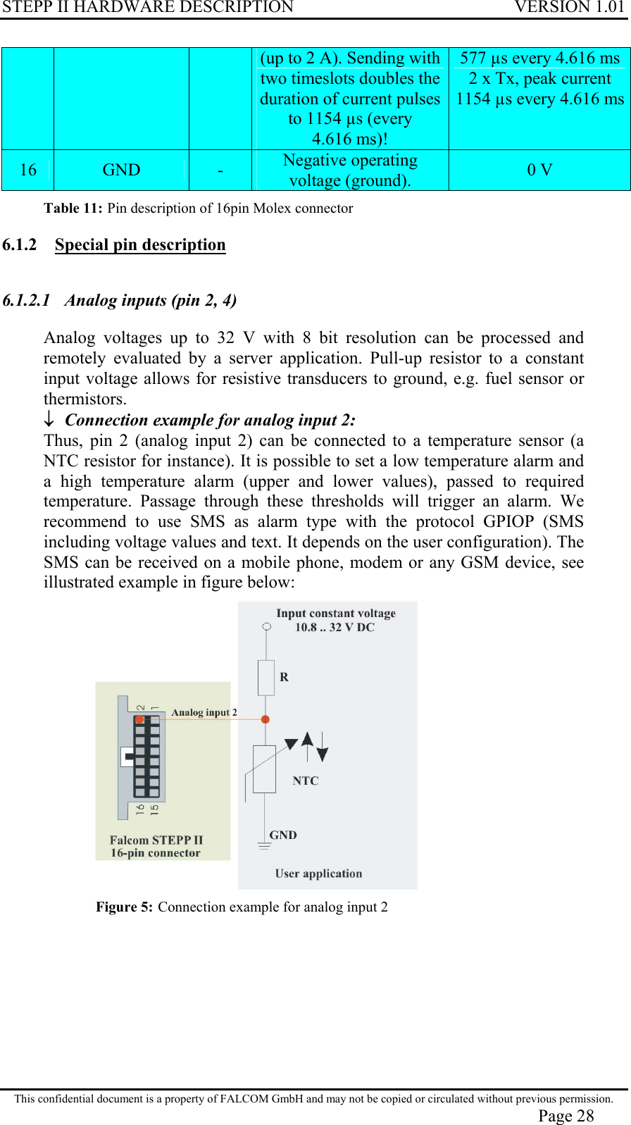 STEPP II HARDWARE DESCRIPTION VERSION 1.01 (up to 2 A). Sending with two timeslots doubles the duration of current pulses to 1154 µs (every 4.616 ms)! 577 µs every 4.616 ms 2 x Tx, peak current 1154 µs every 4.616 ms16  GND  -  Negative operating voltage (ground).  0 V Table 11: Pin description of 16pin Molex connector 6.1.2  Special pin description 6.1.2.1  Analog inputs (pin 2, 4) Analog voltages up to 32 V with 8 bit resolution can be processed and remotely evaluated by a server application. Pull-up resistor to a constant input voltage allows for resistive transducers to ground, e.g. fuel sensor or thermistors. ↓  Connection example for analog input 2: Thus, pin 2 (analog input 2) can be connected to a temperature sensor (a NTC resistor for instance). It is possible to set a low temperature alarm and a high temperature alarm (upper and lower values), passed to required temperature. Passage through these thresholds will trigger an alarm. We recommend to use SMS as alarm type with the protocol GPIOP (SMS including voltage values and text. It depends on the user configuration). The SMS can be received on a mobile phone, modem or any GSM device, see illustrated example in figure below:   Figure 5: Connection example for analog input 2 This confidential document is a property of FALCOM GmbH and may not be copied or circulated without previous permission. Page 28 