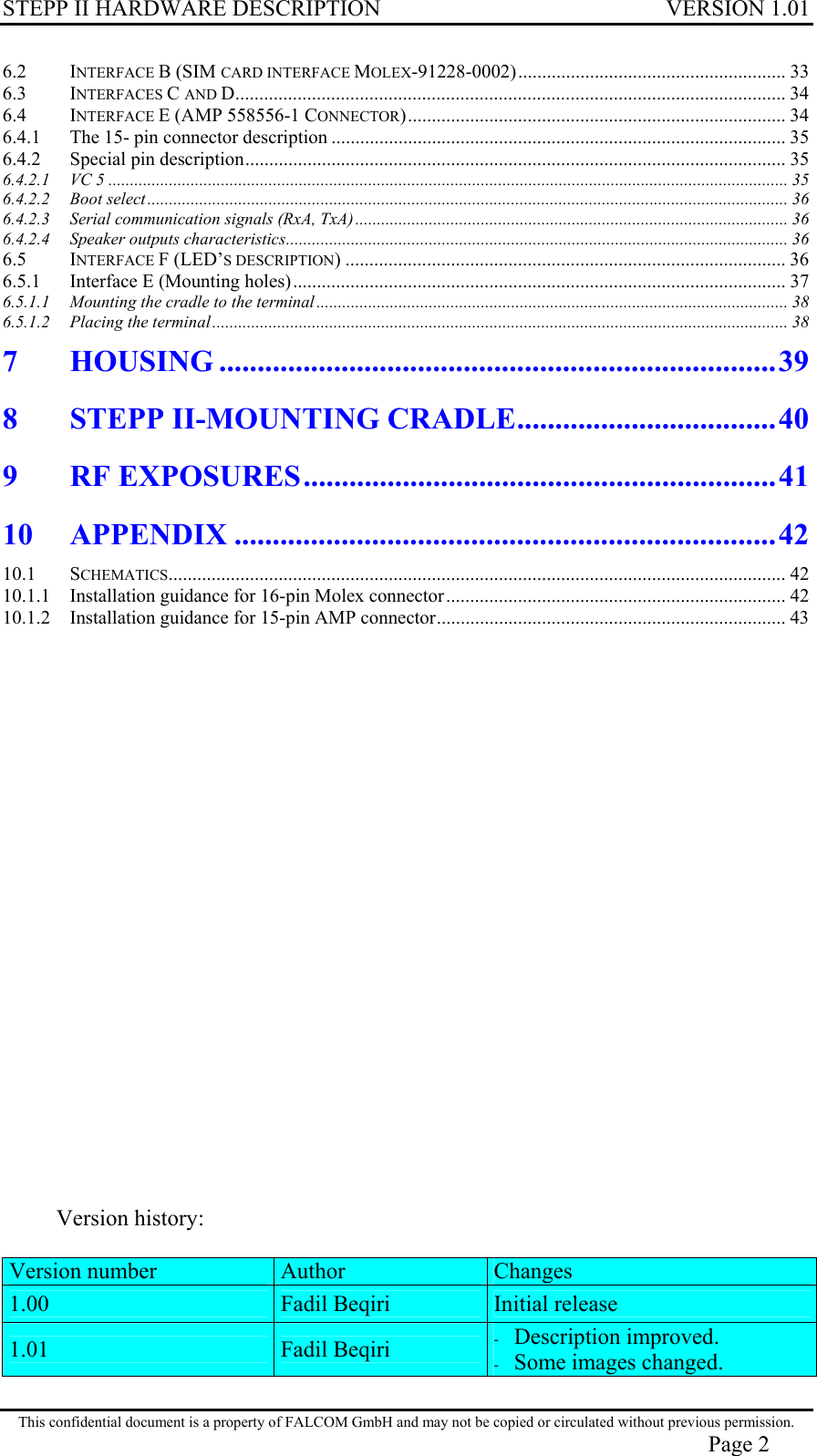 STEPP II HARDWARE DESCRIPTION VERSION 1.01 6.2 INTERFACE B (SIM CARD INTERFACE MOLEX-91228-0002)........................................................ 33 6.3 INTERFACES C AND D................................................................................................................... 34 6.4 INTERFACE E (AMP 558556-1 CONNECTOR)............................................................................... 34 6.4.1 The 15- pin connector description ...............................................................................................35 6.4.2 Special pin description................................................................................................................. 35 6.4.2.1 VC 5 ............................................................................................................................................................. 35 6.4.2.2 Boot select.................................................................................................................................................... 36 6.4.2.3 Serial communication signals (RxA, TxA).................................................................................................... 36 6.4.2.4 Speaker outputs characteristics.................................................................................................................... 36 6.5 INTERFACE F (LED’S DESCRIPTION) ............................................................................................ 36 6.5.1 Interface E (Mounting holes)....................................................................................................... 37 6.5.1.1 Mounting the cradle to the terminal............................................................................................................. 38 6.5.1.2 Placing the terminal..................................................................................................................................... 38 7 HOUSING .........................................................................39 8 STEPP II-MOUNTING CRADLE..................................40 9 RF EXPOSURES..............................................................41 10 APPENDIX .......................................................................42 10.1 SCHEMATICS................................................................................................................................. 42 10.1.1 Installation guidance for 16-pin Molex connector....................................................................... 42 10.1.2 Installation guidance for 15-pin AMP connector......................................................................... 43                       Version history:  Version number  Author  Changes 1.00  Fadil Beqiri  Initial release 1.01  Fadil Beqiri  -  Description improved. -  Some images changed. This confidential document is a property of FALCOM GmbH and may not be copied or circulated without previous permission. Page 2 