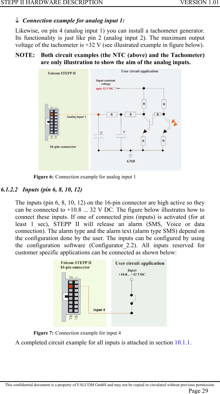 STEPP II HARDWARE DESCRIPTION VERSION 1.01 ↓ Connection example for analog input 1: Likewise, on pin 4 (analog input 1) you can install a tachometer generator. Its functionality is just like pin 2 (analog input 2). The maximum output voltage of the tachometer is +32 V (see illustrated example in figure below). NOTE:   Both circuit examples (the NTC (above) and the Tachometer) are only illustration to show the aim of the analog inputs.  Figure 6: Connection example for analog input 1  6.1.2.2  Inputs (pin 6, 8, 10, 12) The inputs (pin 6, 8, 10, 12) on the 16-pin connector are high active so they can be connected to +10.8 ... 32 V DC. The figure below illustrates how to connect these inputs. If one of connected pins (inputs) is activated (for at least 1 sec), STEPP II will release an alarm (SMS, Voice or data connection). The alarm type and the alarm text (alarm type SMS) depend on the configuration done by the user. The inputs can be configured by using the configuration software (Configurator_2.2). All inputs reserved for customer specific applications can be connected as shown below:  Figure 7: Connection example for input 4 A completed circuit example for all inputs is attached in section 10.1.1. This confidential document is a property of FALCOM GmbH and may not be copied or circulated without previous permission. Page 29 