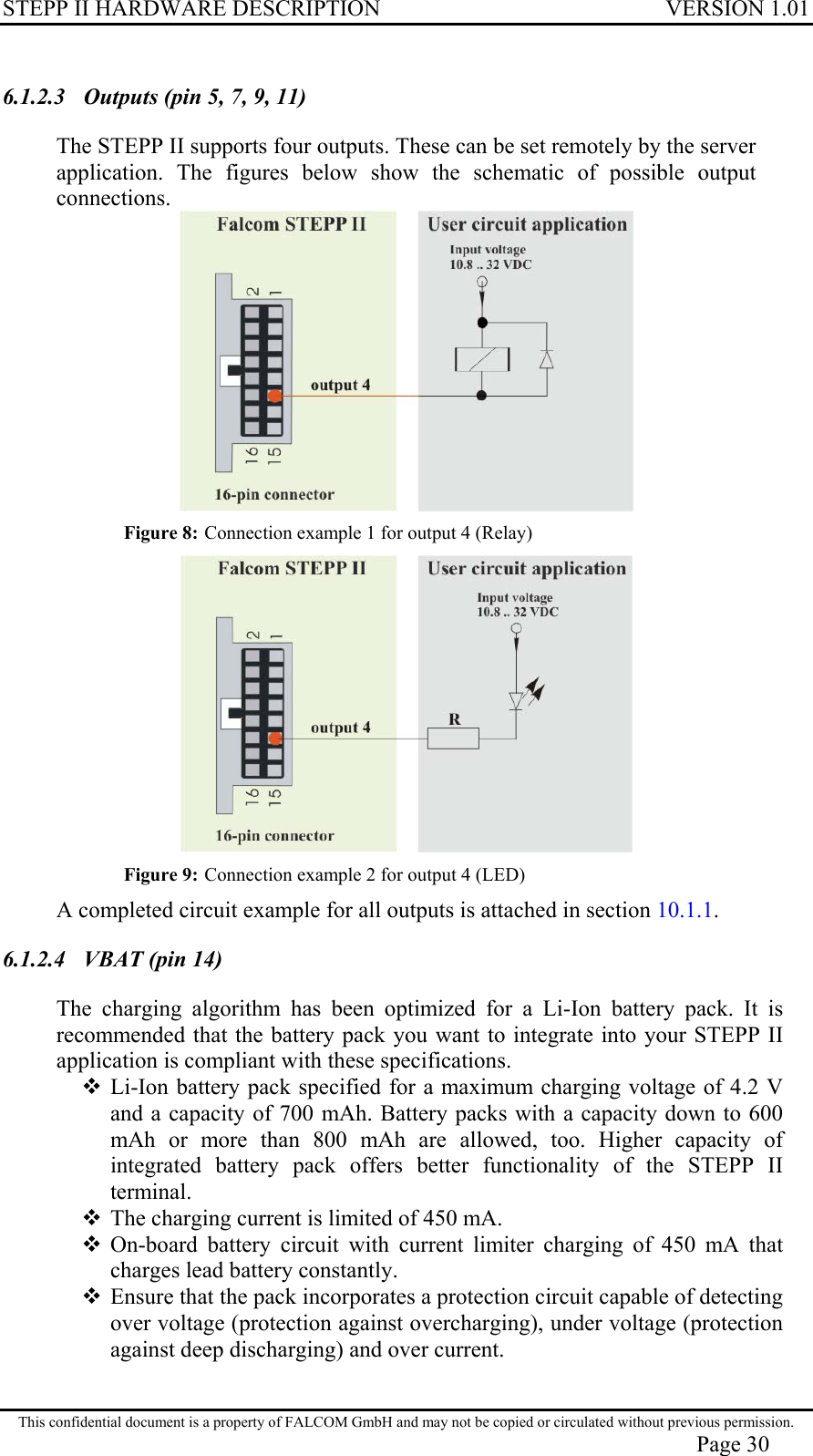 STEPP II HARDWARE DESCRIPTION VERSION 1.01 6.1.2.3  Outputs (pin 5, 7, 9, 11)  The STEPP II supports four outputs. These can be set remotely by the server application. The figures below show the schematic of possible output connections.  Figure 8: Connection example 1 for output 4 (Relay)  Figure 9: Connection example 2 for output 4 (LED) A completed circuit example for all outputs is attached in section 10.1.1. 6.1.2.4  VBAT (pin 14) The charging algorithm has been optimized for a Li-Ion battery pack. It is recommended that the battery pack you want to integrate into your STEPP II application is compliant with these specifications.  Li-Ion battery pack specified for a maximum charging voltage of 4.2 V and a capacity of 700 mAh. Battery packs with a capacity down to 600 mAh or more than 800 mAh are allowed, too. Higher capacity of integrated battery pack offers better functionality of the STEPP II terminal.  The charging current is limited of 450 mA.  On-board battery circuit with current limiter charging of 450 mA that charges lead battery constantly.  Ensure that the pack incorporates a protection circuit capable of detecting over voltage (protection against overcharging), under voltage (protection against deep discharging) and over current. This confidential document is a property of FALCOM GmbH and may not be copied or circulated without previous permission. Page 30 