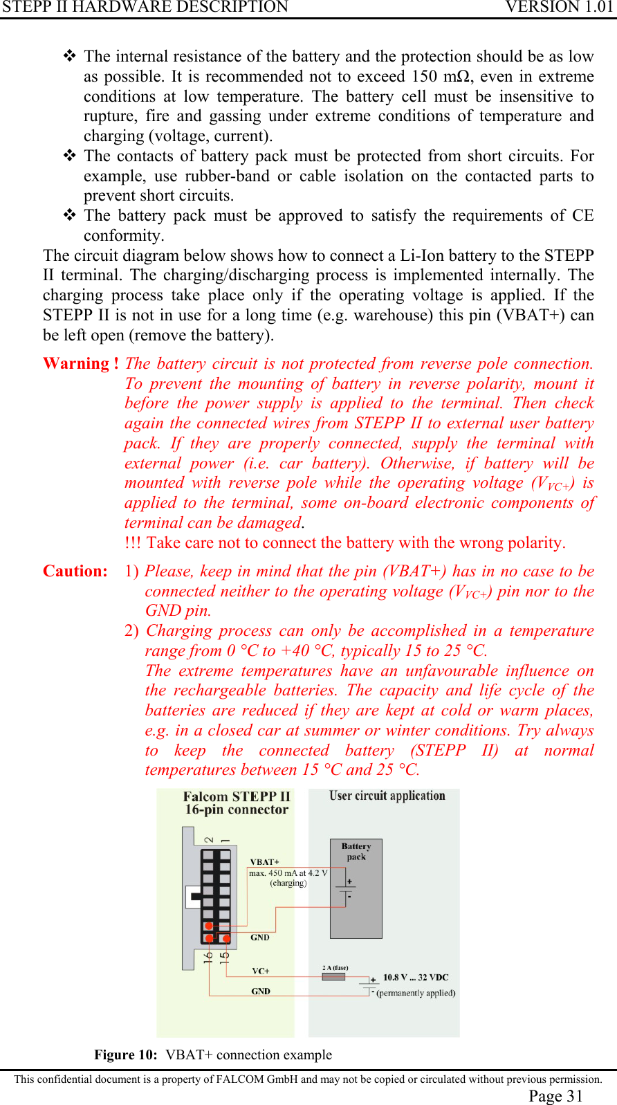 STEPP II HARDWARE DESCRIPTION VERSION 1.01  The internal resistance of the battery and the protection should be as low as possible. It is recommended not to exceed 150 m, even in extreme conditions at low temperature. The battery cell must be insensitive to rupture, fire and gassing under extreme conditions of temperature and charging (voltage, current).  The contacts of battery pack must be protected from short circuits. For example, use rubber-band or cable isolation on the contacted parts to prevent short circuits.  The battery pack must be approved to satisfy the requirements of CE conformity. The circuit diagram below shows how to connect a Li-Ion battery to the STEPP II terminal. The charging/discharging process is implemented internally. The charging process take place only if the operating voltage is applied. If the STEPP II is not in use for a long time (e.g. warehouse) this pin (VBAT+) can be left open (remove the battery).   Warning ! The battery circuit is not protected from reverse pole connection. To prevent the mounting of battery in reverse polarity, mount it before the power supply is applied to the terminal. Then check again the connected wires from STEPP II to external user battery pack. If they are properly connected, supply the terminal with external power (i.e. car battery). Otherwise, if battery will be mounted with reverse pole while the operating voltage (VVC+) is applied to the terminal, some on-board electronic components of terminal can be damaged.  !!! Take care not to connect the battery with the wrong polarity. Caution:   1) Please, keep in mind that the pin (VBAT+) has in no case to be connected neither to the operating voltage (VVC+) pin nor to the GND pin. 2) Charging process can only be accomplished in a temperature range from 0 °C to +40 °C, typically 15 to 25 °C. The extreme temperatures have an unfavourable influence on the rechargeable batteries. The capacity and life cycle of the batteries are reduced if they are kept at cold or warm places, e.g. in a closed car at summer or winter conditions. Try always to keep the connected battery (STEPP II) at normal temperatures between 15 °C and 25 °C.  Figure 10:  VBAT+ connection example This confidential document is a property of FALCOM GmbH and may not be copied or circulated without previous permission. Page 31 