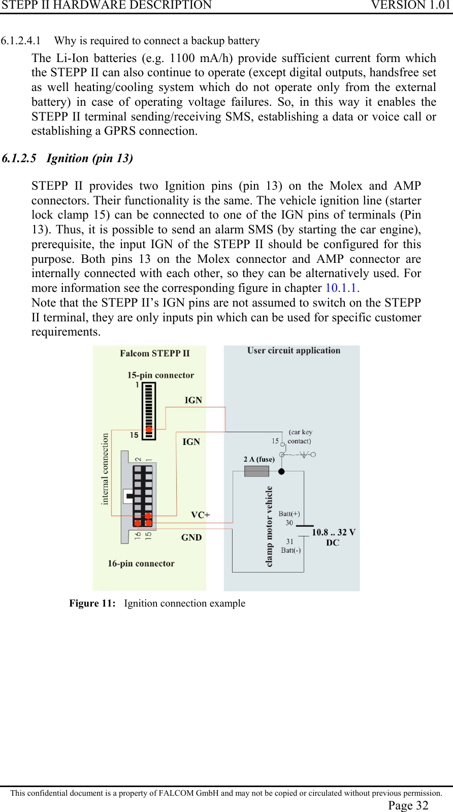 STEPP II HARDWARE DESCRIPTION VERSION 1.01 6.1.2.4.1  Why is required to connect a backup battery The Li-Ion batteries (e.g. 1100 mA/h) provide sufficient current form which the STEPP II can also continue to operate (except digital outputs, handsfree set as well heating/cooling system which do not operate only from the external battery) in case of operating voltage failures. So, in this way it enables the STEPP II terminal sending/receiving SMS, establishing a data or voice call or establishing a GPRS connection. 6.1.2.5  Ignition (pin 13) STEPP II provides two Ignition pins (pin 13) on the Molex and AMP connectors. Their functionality is the same. The vehicle ignition line (starter lock clamp 15) can be connected to one of the IGN pins of terminals (Pin 13). Thus, it is possible to send an alarm SMS (by starting the car engine), prerequisite, the input IGN of the STEPP II should be configured for this purpose. Both pins 13 on the Molex connector and AMP connector are internally connected with each other, so they can be alternatively used. For more information see the corresponding figure in chapter 10.1.1. Note that the STEPP II’s IGN pins are not assumed to switch on the STEPP II terminal, they are only inputs pin which can be used for specific customer requirements.  Figure 11:   Ignition connection example This confidential document is a property of FALCOM GmbH and may not be copied or circulated without previous permission. Page 32 