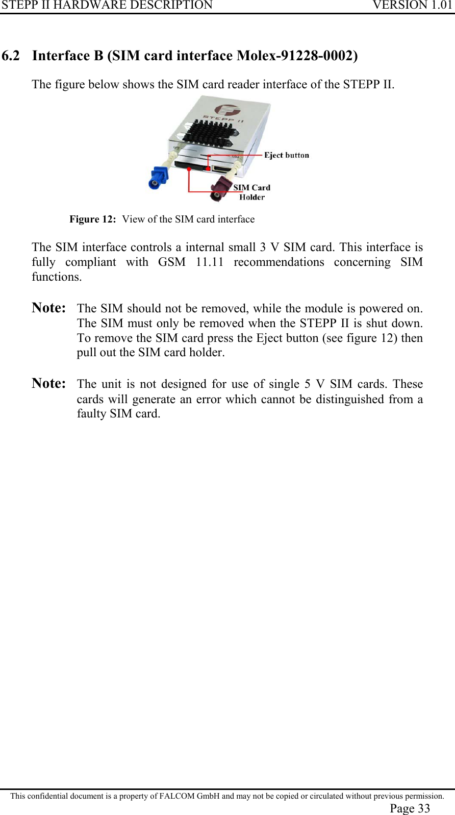 STEPP II HARDWARE DESCRIPTION VERSION 1.01 6.2  Interface B (SIM card interface Molex-91228-0002) The figure below shows the SIM card reader interface of the STEPP II.  Figure 12:  View of the SIM card interface  The SIM interface controls a internal small 3 V SIM card. This interface is fully compliant with GSM 11.11 recommendations concerning SIM functions.  Note: The SIM should not be removed, while the module is powered on. The SIM must only be removed when the STEPP II is shut down. To remove the SIM card press the Eject button (see figure 12) then pull out the SIM card holder.  Note:  The unit is not designed for use of single 5 V SIM cards. These cards will generate an error which cannot be distinguished from a faulty SIM card. This confidential document is a property of FALCOM GmbH and may not be copied or circulated without previous permission. Page 33 