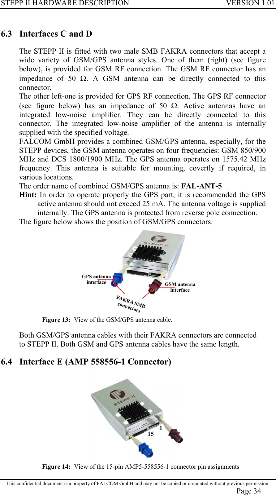 STEPP II HARDWARE DESCRIPTION VERSION 1.01 6.3  Interfaces C and D The STEPP II is fitted with two male SMB FAKRA connectors that accept a wide variety of GSM/GPS antenna styles. One of them (right) (see figure below), is provided for GSM RF connection. The GSM RF connector has an impedance of 50 Ω. A GSM antenna can be directly connected to this connector. The other left-one is provided for GPS RF connection. The GPS RF connector (see figure below) has an impedance of 50 Ω. Active antennas have an integrated low-noise amplifier. They can be directly connected to this connector. The integrated low-noise amplifier of the antenna is internally supplied with the specified voltage. FALCOM GmbH provides a combined GSM/GPS antenna, especially, for the STEPP devices, the GSM antenna operates on four frequencies: GSM 850/900 MHz and DCS 1800/1900 MHz. The GPS antenna operates on 1575.42 MHz frequency. This antenna is suitable for mounting, covertly if required, in various locations. The order name of combined GSM/GPS antenna is: FAL-ANT-5 Hint: In order to operate properly the GPS part, it is recommended the GPS active antenna should not exceed 25 mA. The antenna voltage is supplied internally. The GPS antenna is protected from reverse pole connection. The figure below shows the position of GSM/GPS connectors.  Figure 13:  View of the GSM/GPS antenna cable.  Both GSM/GPS antenna cables with their FAKRA connectors are connected to STEPP II. Both GSM and GPS antenna cables have the same length.  6.4  Interface E (AMP 558556-1 Connector)  Figure 14:  View of the 15-pin AMP5-558556-1 connector pin assignments This confidential document is a property of FALCOM GmbH and may not be copied or circulated without previous permission. Page 34 