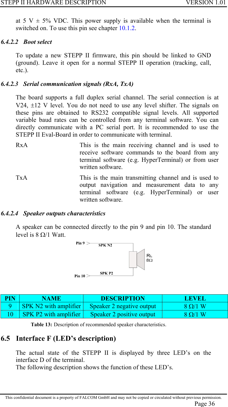 STEPP II HARDWARE DESCRIPTION VERSION 1.01 at 5 V ± 5% VDC. This power supply is available when the terminal is switched on. To use this pin see chapter 10.1.2. 6.4.2.2 Boot select To update a new STEPP II firmware, this pin should be linked to GND (ground). Leave it open for a normal STEPP II operation (tracking, call, etc.). 6.4.2.3  Serial communication signals (RxA, TxA) The board supports a full duplex serial channel. The serial connection is at V24,  ±12 V level. You do not need to use any level shifter. The signals on these pins are obtained to RS232 compatible signal levels. All supported variable baud rates can be controlled from any terminal software. You can directly communicate with a PC serial port. It is recommended to use the STEPP II Eval-Board in order to communicate with terminal. RxA  This is the main receiving channel and is used to receive software commands to the board from any terminal software (e.g. HyperTerminal) or from user written software. TxA  This is the main transmitting channel and is used to output navigation and measurement data to any terminal software (e.g. HyperTerminal) or user written software. 6.4.2.4  Speaker outputs characteristics A speaker can be connected directly to the pin 9 and pin 10. The standard level is 8 Ω/1 Watt.   PIN  NAME  DESCRIPTION  LEVEL 9  SPK N2 with amplifier  Speaker 2 negative output  8 Ω/1 W 10  SPK P2 with amplifier Speaker 2 positive output  8 Ω/1 W Table 13: Description of recommended speaker characteristics. 6.5  Interface F (LED’s description) The actual state of the STEPP II is displayed by three LED’s on the interface D of the terminal. The following description shows the function of these LED’s. This confidential document is a property of FALCOM GmbH and may not be copied or circulated without previous permission. Page 36 