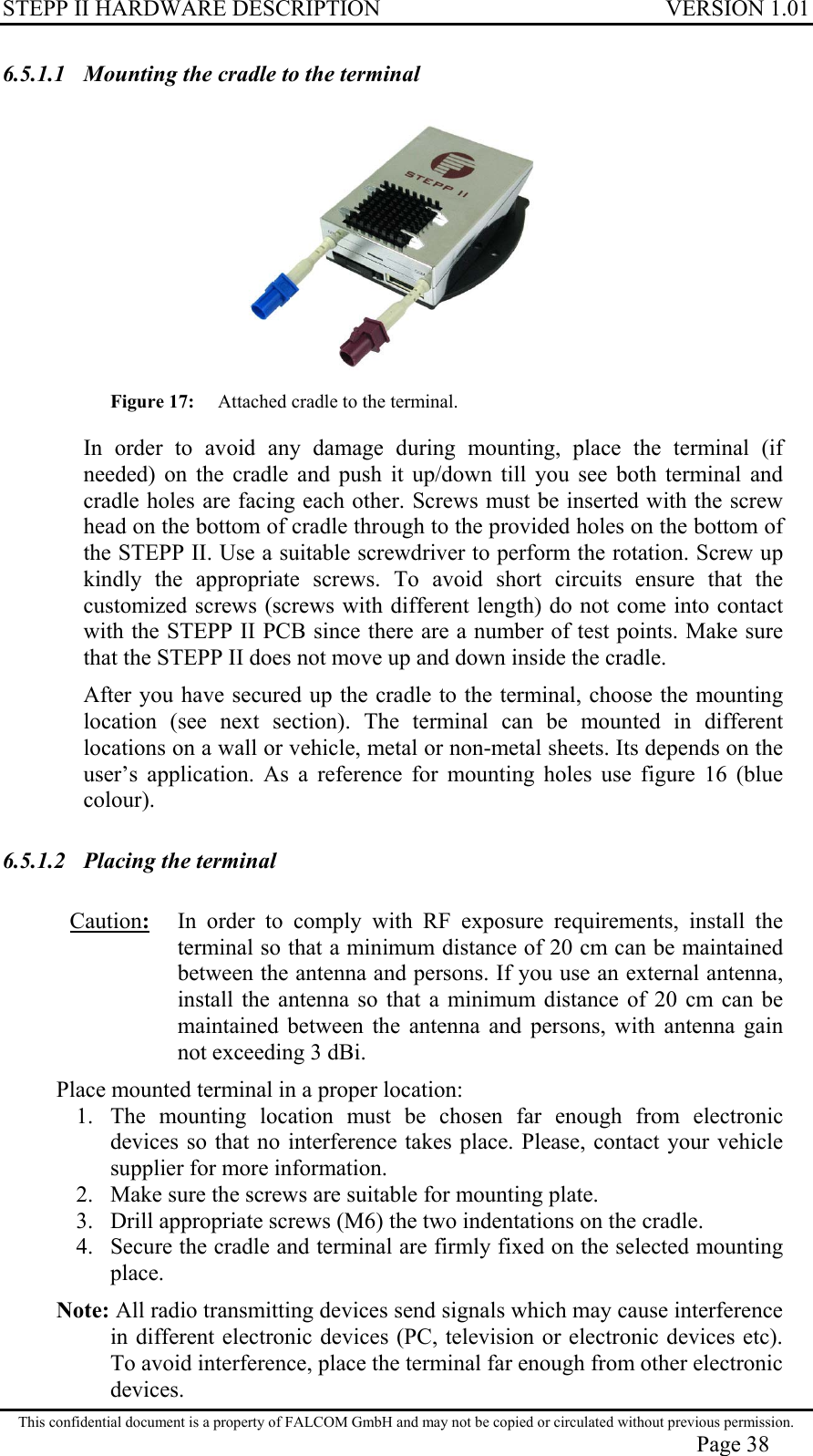 STEPP II HARDWARE DESCRIPTION VERSION 1.01 6.5.1.1  Mounting the cradle to the terminal  Figure 17: Attached cradle to the terminal.  In order to avoid any damage during mounting, place the terminal (if needed) on the cradle and push it up/down till you see both terminal and cradle holes are facing each other. Screws must be inserted with the screw head on the bottom of cradle through to the provided holes on the bottom of the STEPP II. Use a suitable screwdriver to perform the rotation. Screw up kindly the appropriate screws. To avoid short circuits ensure that the customized screws (screws with different length) do not come into contact with the STEPP II PCB since there are a number of test points. Make sure that the STEPP II does not move up and down inside the cradle.  After you have secured up the cradle to the terminal, choose the mounting location (see next section). The terminal can be mounted in different locations on a wall or vehicle, metal or non-metal sheets. Its depends on the user’s application. As a reference for mounting holes use figure 16 (blue colour). 6.5.1.2  Placing the terminal Caution:   In order to comply with RF exposure requirements, install the terminal so that a minimum distance of 20 cm can be maintained between the antenna and persons. If you use an external antenna, install the antenna so that a minimum distance of 20 cm can be maintained between the antenna and persons, with antenna gain not exceeding 3 dBi.  Place mounted terminal in a proper location:  1.  The mounting location must be chosen far enough from electronic devices so that no interference takes place. Please, contact your vehicle supplier for more information. 2.  Make sure the screws are suitable for mounting plate. 3.  Drill appropriate screws (M6) the two indentations on the cradle. 4.  Secure the cradle and terminal are firmly fixed on the selected mounting place. Note: All radio transmitting devices send signals which may cause interference in different electronic devices (PC, television or electronic devices etc). To avoid interference, place the terminal far enough from other electronic devices. This confidential document is a property of FALCOM GmbH and may not be copied or circulated without previous permission. Page 38 