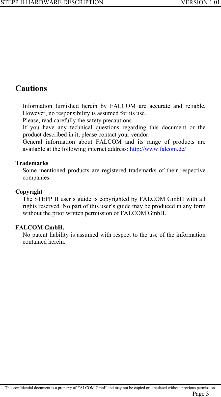 STEPP II HARDWARE DESCRIPTION VERSION 1.01        Cautions  Information furnished herein by FALCOM are accurate and reliable. However, no responsibility is assumed for its use. Please, read carefully the safety precautions. If you have any technical questions regarding this document or the product described in it, please contact your vendor. General information about FALCOM and its range of products are available at the following internet address: http://www.falcom.de/  Trademarks Some mentioned products are registered trademarks of their respective companies.  Copyright The STEPP II user’s guide is copyrighted by FALCOM GmbH with all rights reserved. No part of this user’s guide may be produced in any form without the prior written permission of FALCOM GmbH.  FALCOM GmbH. No patent liability is assumed with respect to the use of the information contained herein.  This confidential document is a property of FALCOM GmbH and may not be copied or circulated without previous permission. Page 3 