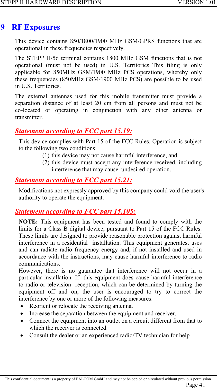 STEPP II HARDWARE DESCRIPTION VERSION 1.01 9 RF Exposures This device contains 850/1800/1900 MHz GSM/GPRS functions that are operational in these frequencies respectively. The STEPP II/56 terminal contains 1800 MHz GSM functions that is not operational (must not be used) in U.S. Territories. This filing is only applicable for 850MHz GSM/1900 MHz PCS operations, whereby only these frequencies (850MHz GSM/1900 MHz PCS) are possible to be used in U.S. Territories. The external antennas used for this mobile transmitter must provide a  separation distance of at least 20 cm from all persons and must not be  co-located or operating in conjunction with any other antenna or  transmitter. Statement according to FCC part 15.19: This device complies with Part 15 of the FCC Rules. Operation is subject to the following two conditions:  (1) this device may not cause harmful interference, and  (2) this device must accept any interference received, including interference that may cause  undesired operation. Statement according to FCC part 15.21: Modifications not expressly approved by this company could void the user&apos;s authority to operate the equipment. Statement according to FCC part 15.105: NOTE: This equipment has been tested and found to comply with the limits for a Class B digital device, pursuant to Part 15 of the FCC Rules. These limits are designed to provide reasonable protection against harmful interference in a residential  installation. This equipment generates, uses and can radiate radio frequency energy and, if not installed and used in accordance with the instructions, may cause harmful interference to radio communications.  However, there is no guarantee that interference will not occur in a particular installation. If  this equipment does cause harmful interference to radio or television  reception, which can be determined by turning the equipment off and on, the user is encouraged to try to correct the interference by one or more of the following measures: •  Reorient or relocate the receiving antenna.  •  Increase the separation between the equipment and receiver. •  Connect the equipment into an outlet on a circuit different from that to which the receiver is connected. •  Consult the dealer or an experienced radio/TV technician for help  This confidential document is a property of FALCOM GmbH and may not be copied or circulated without previous permission. Page 41 