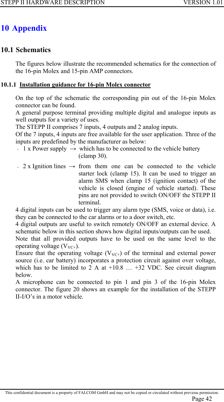 STEPP II HARDWARE DESCRIPTION VERSION 1.01 10 Appendix 10.1 Schematics The figures below illustrate the recommended schematics for the connection of the 16-pin Molex and 15-pin AMP connectors. 10.1.1  Installation guidance for 16-pin Molex connector On the top of the schematic the corresponding pin out of the 16-pin Molex connector can be found. A general purpose terminal providing multiple digital and analogue inputs as well outputs for a variety of uses. The STEPP II comprises 7 inputs, 4 outputs and 2 analog inputs. Of the 7 inputs, 4 inputs are free available for the user application. Three of the inputs are predefined by the manufacturer as below: -  1 x Power supply    which has to be connected to the vehicle battery     (clamp 30). -  2 x Ignition lines     from them one can be connected to the vehicle starter lock (clamp 15). It can be used to trigger an alarm SMS when clamp 15 (ignition contact) of the vehicle is closed (engine of vehicle started). These pins are not provided to switch ON/OFF the STEPP II terminal. 4 digital inputs can be used to trigger any alarm type (SMS, voice or data), i.e. they can be connected to the car alarms or to a door switch, etc.  4 digital outputs are useful to switch remotely ON/OFF an external device. A schematic below in this section shows how digital inputs/outputs can be used. Note that all provided outputs have to be used on the same level to the operating voltage (VVC+). Ensure that the operating voltage (VVC+) of the terminal and external power source (i.e. car battery) incorporates a protection circuit against over voltage, which has to be limited to 2 A at +10.8 … +32 VDC. See circuit diagram below.  A microphone can be connected to pin 1 and pin 3 of the 16-pin Molex connector. The figure 20 shows an example for the installation of the STEPP II-I/O’s in a motor vehicle. This confidential document is a property of FALCOM GmbH and may not be copied or circulated without previous permission. Page 42 