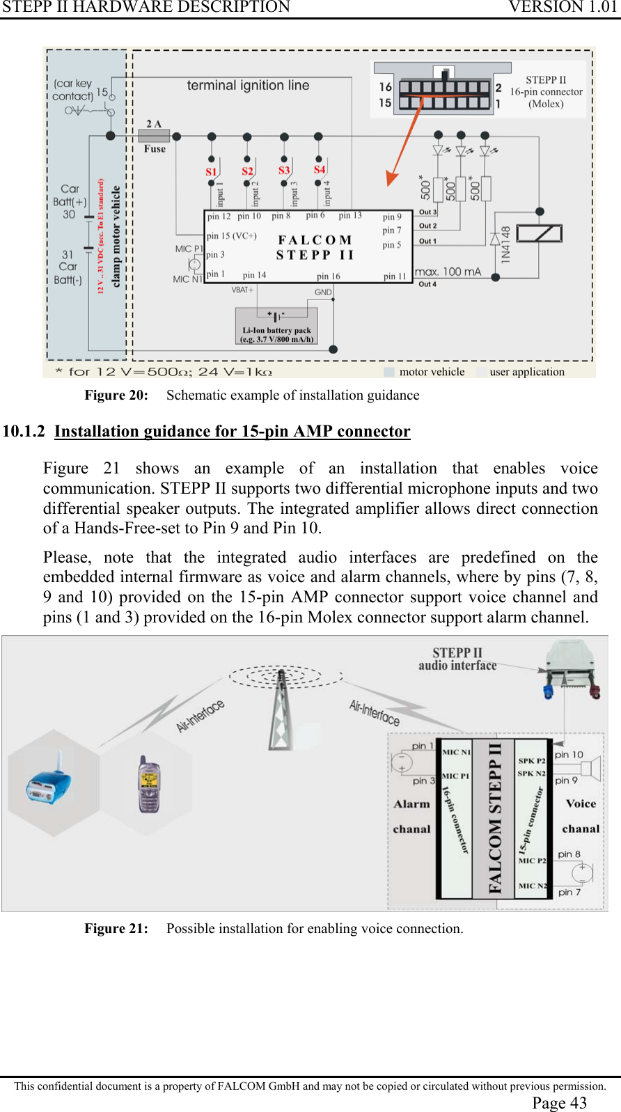 STEPP II HARDWARE DESCRIPTION VERSION 1.01  Figure 20:  Schematic example of installation guidance 10.1.2  Installation guidance for 15-pin AMP connector Figure 21 shows an example of an installation that enables voice communication. STEPP II supports two differential microphone inputs and two differential speaker outputs. The integrated amplifier allows direct connection of a Hands-Free-set to Pin 9 and Pin 10. Please, note that the integrated audio interfaces are predefined on the embedded internal firmware as voice and alarm channels, where by pins (7, 8, 9 and 10) provided on the 15-pin AMP connector support voice channel and pins (1 and 3) provided on the 16-pin Molex connector support alarm channel.  Figure 21:  Possible installation for enabling voice connection.    This confidential document is a property of FALCOM GmbH and may not be copied or circulated without previous permission. Page 43 