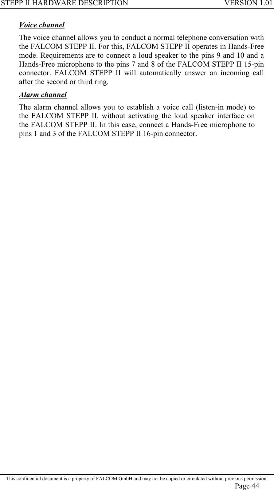 STEPP II HARDWARE DESCRIPTION VERSION 1.01 Voice channel The voice channel allows you to conduct a normal telephone conversation with the FALCOM STEPP II. For this, FALCOM STEPP II operates in Hands-Free mode. Requirements are to connect a loud speaker to the pins 9 and 10 and a Hands-Free microphone to the pins 7 and 8 of the FALCOM STEPP II 15-pin connector. FALCOM STEPP II will automatically answer an incoming call after the second or third ring. Alarm channel The alarm channel allows you to establish a voice call (listen-in mode) to the FALCOM STEPP II, without activating the loud speaker interface on the FALCOM STEPP II. In this case, connect a Hands-Free microphone to pins 1 and 3 of the FALCOM STEPP II 16-pin connector. This confidential document is a property of FALCOM GmbH and may not be copied or circulated without previous permission. Page 44 