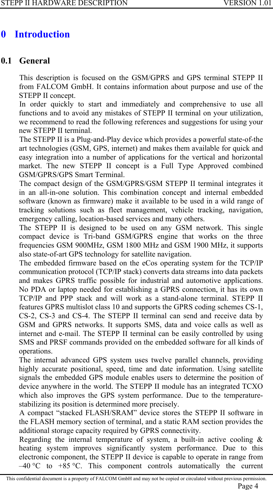 STEPP II HARDWARE DESCRIPTION VERSION 1.01 0 Introduction 0.1 General This description is focused on the GSM/GPRS and GPS terminal STEPP II from FALCOM GmbH. It contains information about purpose and use of the STEPP II concept. In order quickly to start and immediately and comprehensive to use all functions and to avoid any mistakes of STEPP II terminal on your utilization, we recommend to read the following references and suggestions for using your new STEPP II terminal. The STEPP II is a Plug-and-Play device which provides a powerful state-of-the art technologies (GSM, GPS, internet) and makes them available for quick and easy integration into a number of applications for the vertical and horizontal market. The new STEPP II concept is a Full Type Approved combined GSM/GPRS/GPS Smart Terminal. The compact design of the GSM/GPRS/GSM STEPP II terminal integrates it in an all-in-one solution. This combination concept and internal embedded software (known as firmware) make it available to be used in a wild range of tracking solutions such as fleet management, vehicle tracking, navigation, emergency calling, location-based services and many others. The STEPP II is designed to be used on any GSM network. This single compact device is Tri-band GSM/GPRS engine that works on the three frequencies GSM 900MHz, GSM 1800 MHz and GSM 1900 MHz, it supports also state-of-art GPS technology for satellite navigation. The embedded firmware based on the eCos operating system for the TCP/IP communication protocol (TCP/IP stack) converts data streams into data packets and makes GPRS traffic possible for industrial and automotive applications. No PDA or laptop needed for establishing a GPRS connection, it has its own TCP/IP and PPP stack and will work as a stand-alone terminal. STEPP II features GPRS multislot class 10 and supports the GPRS coding schemes CS-1, CS-2, CS-3 and CS-4. The STEPP II terminal can send and receive data by GSM and GPRS networks. It supports SMS, data and voice calls as well as internet and e-mail. The STEPP II terminal can be easily controlled by using SMS and PRSF commands provided on the embedded software for all kinds of operations. The internal advanced GPS system uses twelve parallel channels, providing highly accurate positional, speed, time and date information. Using satellite signals the embedded GPS module enables users to determine the position of device anywhere in the world. The STEPP II module has an integrated TCXO which also improves the GPS system performance. Due to the temperature-stabilizing its position is determined more precisely. A compact “stacked FLASH/SRAM” device stores the STEPP II software in the FLASH memory section of terminal, and a static RAM section provides the additional storage capacity required by GPRS connectivity. Regarding the internal temperature of system, a built-in active cooling &amp; heating system improves significantly system performance. Due to this electronic component, the STEPP II device is capable to operate in range from –40 °C to +85 °C. This component controls automatically the current This confidential document is a property of FALCOM GmbH and may not be copied or circulated without previous permission. Page 4 