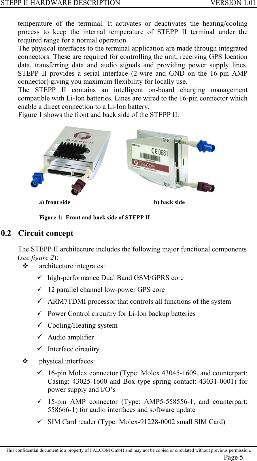 STEPP II HARDWARE DESCRIPTION VERSION 1.01 temperature of the terminal. It activates or deactivates the heating/cooling process to keep the internal temperature of STEPP II terminal under the required range for a normal operation. The physical interfaces to the terminal application are made through integrated connectors. These are required for controlling the unit, receiving GPS location data, transferring data and audio signals and providing power supply lines. STEPP II provides a serial interface (2-wire and GND on the 16-pin AMP connector) giving you maximum flexibility for locally use. The STEPP II contains an intelligent on-board charging management compatible with Li-Ion batteries. Lines are wired to the 16-pin connector which enable a direct connection to a Li-Ion battery. Figure 1 shows the front and back side of the STEPP II.  a) front side    b) back side    Figure 1:  Front and back side of STEPP II 0.2 Circuit concept The STEPP II architecture includes the following major functional components (see figure 2):   architecture integrates:  high-performance Dual Band GSM/GPRS core  12 parallel channel low-power GPS core  ARM7TDMI processor that controls all functions of the system  Power Control circuitry for Li-Ion backup batteries  Cooling/Heating system  Audio amplifier  Interface circuitry   physical interfaces:  16-pin Molex connector (Type: Molex 43045-1609, and counterpart: Casing: 43025-1600 and Box type spring contact: 43031-0001) for power supply and I/O’s   15-pin AMP connector (Type: AMP5-558556-1, and counterpart: 558666-1) for audio interfaces and software update   SIM Card reader (Type: Molex-91228-0002 small SIM Card) This confidential document is a property of FALCOM GmbH and may not be copied or circulated without previous permission. Page 5 